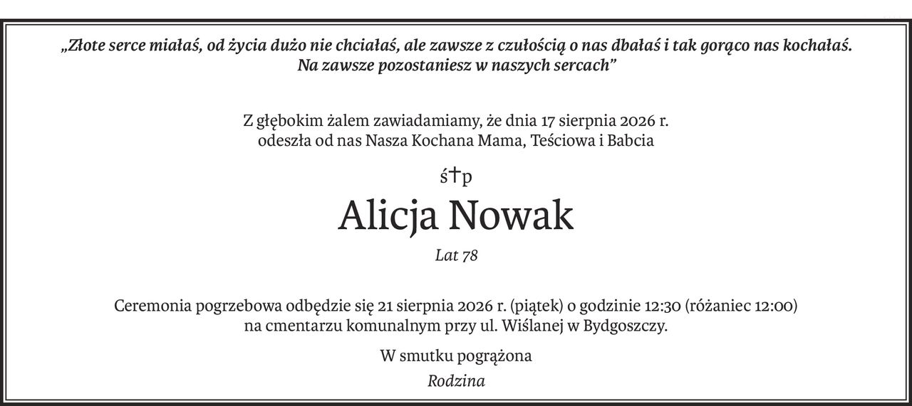 „Złote serce miałaś, od życia dużo nie chciałaś, ale zawsze z czułością o nas dbałaś i tak gorąco nas kochałaś. 
Na zawsze pozostaniesz w naszych sercach”
Z głębokim żalem zawiadamiamy, że dnia 17 sierpnia 2026 r.
odeszła od nas Nasza Kochana Mama, Teściowa i Babcia
ś+p
Alicja Nowak
Lat 78
Ceremonia pogrzebowa odbędzie się 21 sierpnia 2026 r. (piątek) o godzinie 12:30 (różaniec 12:00)
na cmentarzu komunalnym przy ul. Wiślanej w Bydgoszczy.
W smutku pogrążona
Rodzina