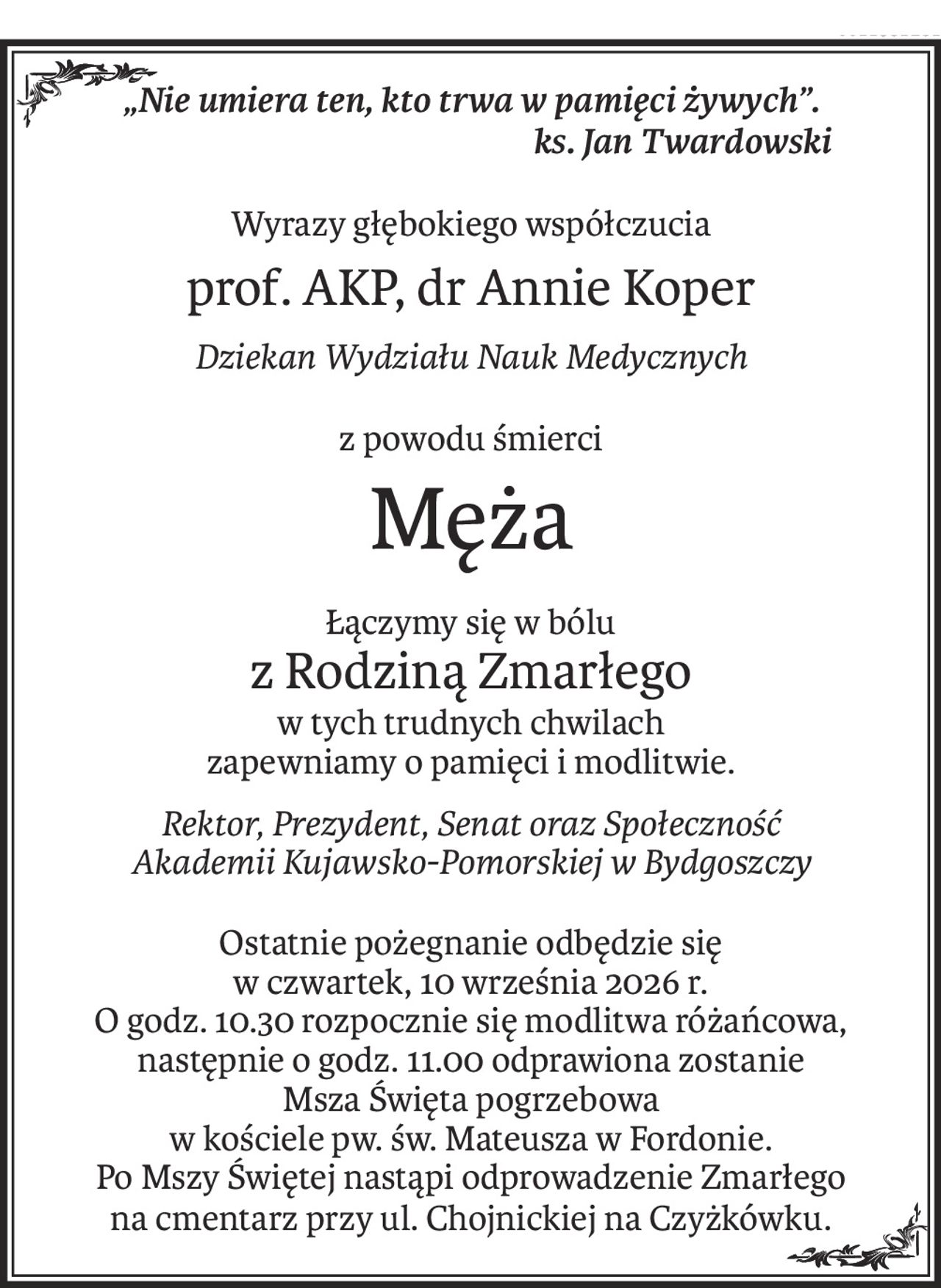 „Nie umiera ten, kto trwa w pamięci żywych”.
ks. Jan Twardowski
Wyrazy głębokiego współczucia
prof. AKP, dr Annie Koper
Dziekan Wydziału Nauk Medycznych
z powodu śmierci
Męża
Łączymy się w bólu
z Rodziną Zmarłego
w tych trudnych chwilach
zapewniamy o pamięci i modlitwie.
Rektor, Prezydent, Senat oraz Społeczność
Akademii Kujawsko-Pomorskiej w Bydgoszczy
Ostatnie pożegnanie odbędzie się
w czwartek, 10 września 2026 r.
O godz. 10.30 rozpocznie się modlitwa różańcowa,
następnie o godz. 11.00 odprawiona zostanie
Msza Święta pogrzebowa
w kościele pw. św. Mateusza w Fordonie.
Po Mszy Świętej nastąpi odprowadzenie Zmarłego
na cmentarz przy ul. Chojnickiej na Czyżkówku.