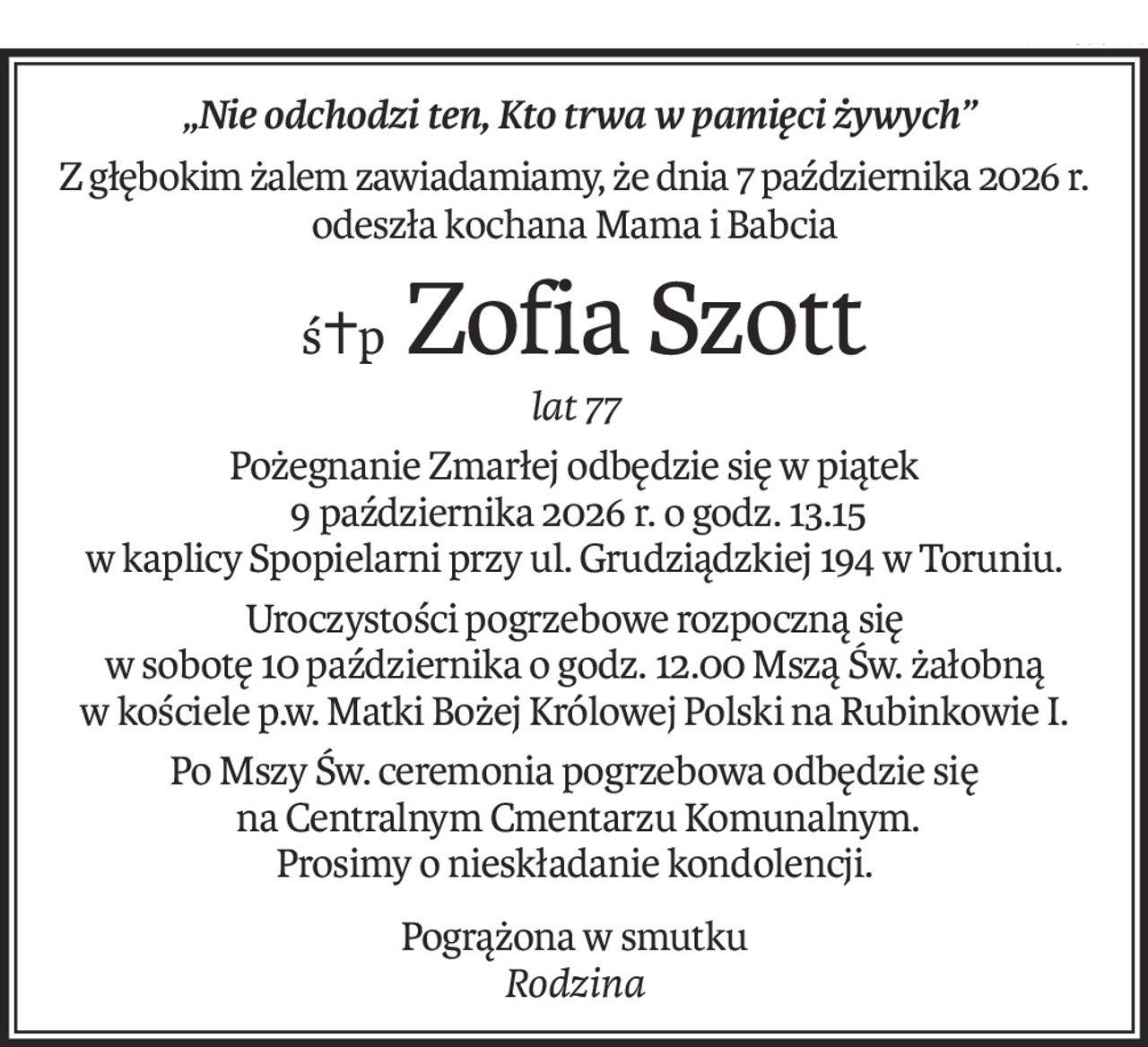 „Nie odchodzi ten, Kto trwa w pamięci żywych”
Z głębokim żalem zawiadamiamy, że dnia 7 października 2026 r.
odeszła kochana Mama i Babcia
ś+p Zofia Szott
lat 77
Pożegnanie Zmarłej odbędzie się w piątek
 9 października 2026 r. o godz. 13.15
w kaplicy Spopielarni przy ul. Grudziądzkiej 194 w Toruniu.
Uroczystości pogrzebowe rozpoczną się 
w sobotę 10 października o godz. 12.00 Mszą Św. żałobną 
w kościele p.w. Matki Bożej Królowej Polski na Rubinkowie I.
Po Mszy Św. ceremonia pogrzebowa odbędzie się
 na Centralnym Cmentarzu Komunalnym.
Prosimy o nieskładanie kondolencji.
Pogrążona w smutku
Rodzina