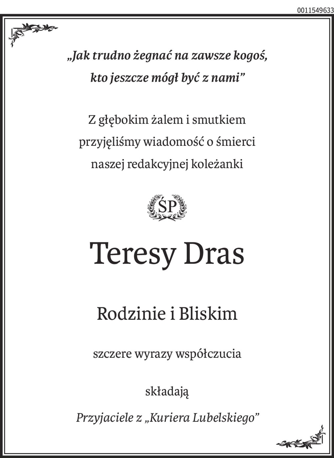 „Jak trudno żegnać na zawsze kogoś,
kto jeszcze mógł być z nami”
Z głębokim żalem i smutkiem
przyjęliśmy wiadomość o śmierci
naszej redakcyjnej koleżanki

Teresy Dras
Rodzinie i Bliskim
szczere wyrazy współczucia
składają
Przyjaciele z „Kuriera Lubelskiego”