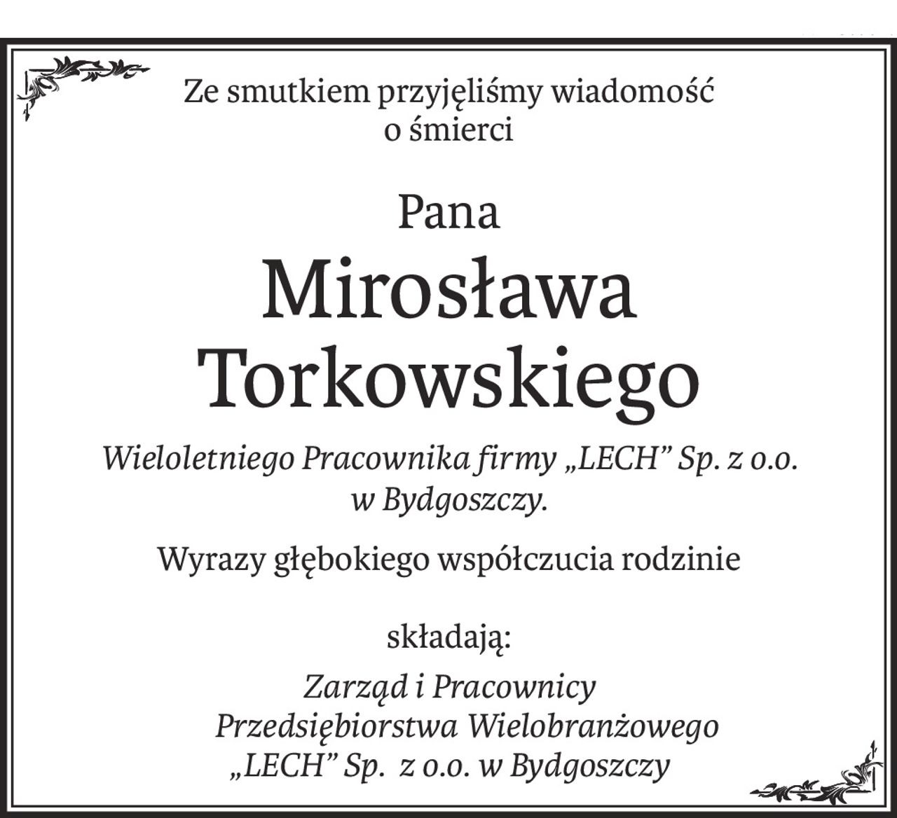 Ze smutkiem przyjęliśmy wiadomość
o śmierci
Pana
Mirosława Torkowskiego
Wieloletniego Pracownika firmy „LECH” Sp. z o.o. 
w Bydgoszczy.
Wyrazy głębokiego współczucia rodzinie
składają:
Zarząd i Pracownicy
 Przedsiębiorstwa Wielobranżowego
„LECH” Sp. z o.o. w Bydgoszczy