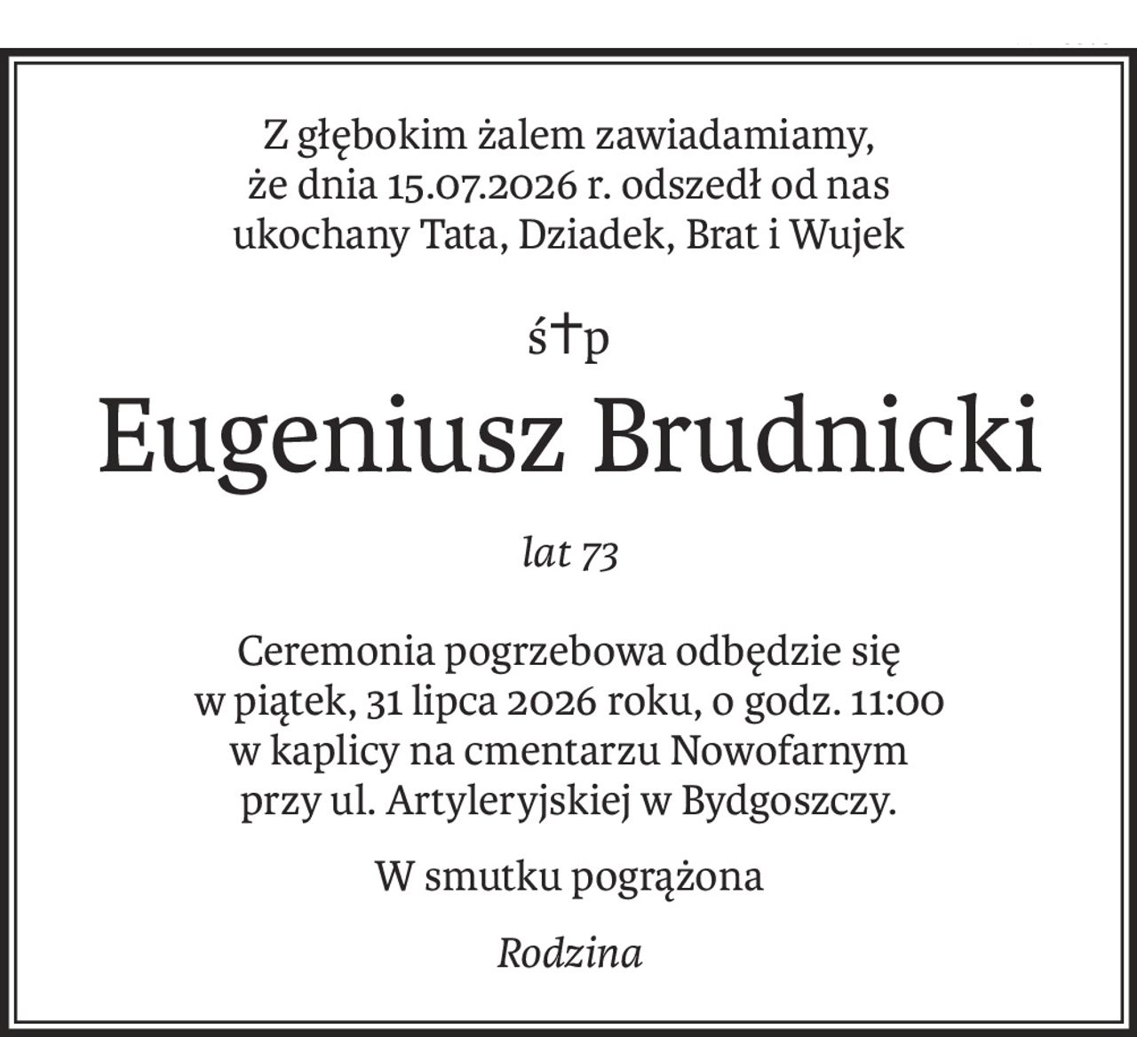 Z głębokim żalem zawiadamiamy,
że dnia 15.07.2026 r. odszedł od nas
ukochany Tata, Dziadek, Brat i Wujek
ś+p
Eugeniusz Brudnicki
lat 73
Ceremonia pogrzebowa odbędzie się
w piątek, 31 lipca 2026 roku, o godz. 11:00
w kaplicy na cmentarzu Nowofarnym
przy ul. Artyleryjskiej w Bydgoszczy.
W smutku pogrążona
Rodzina