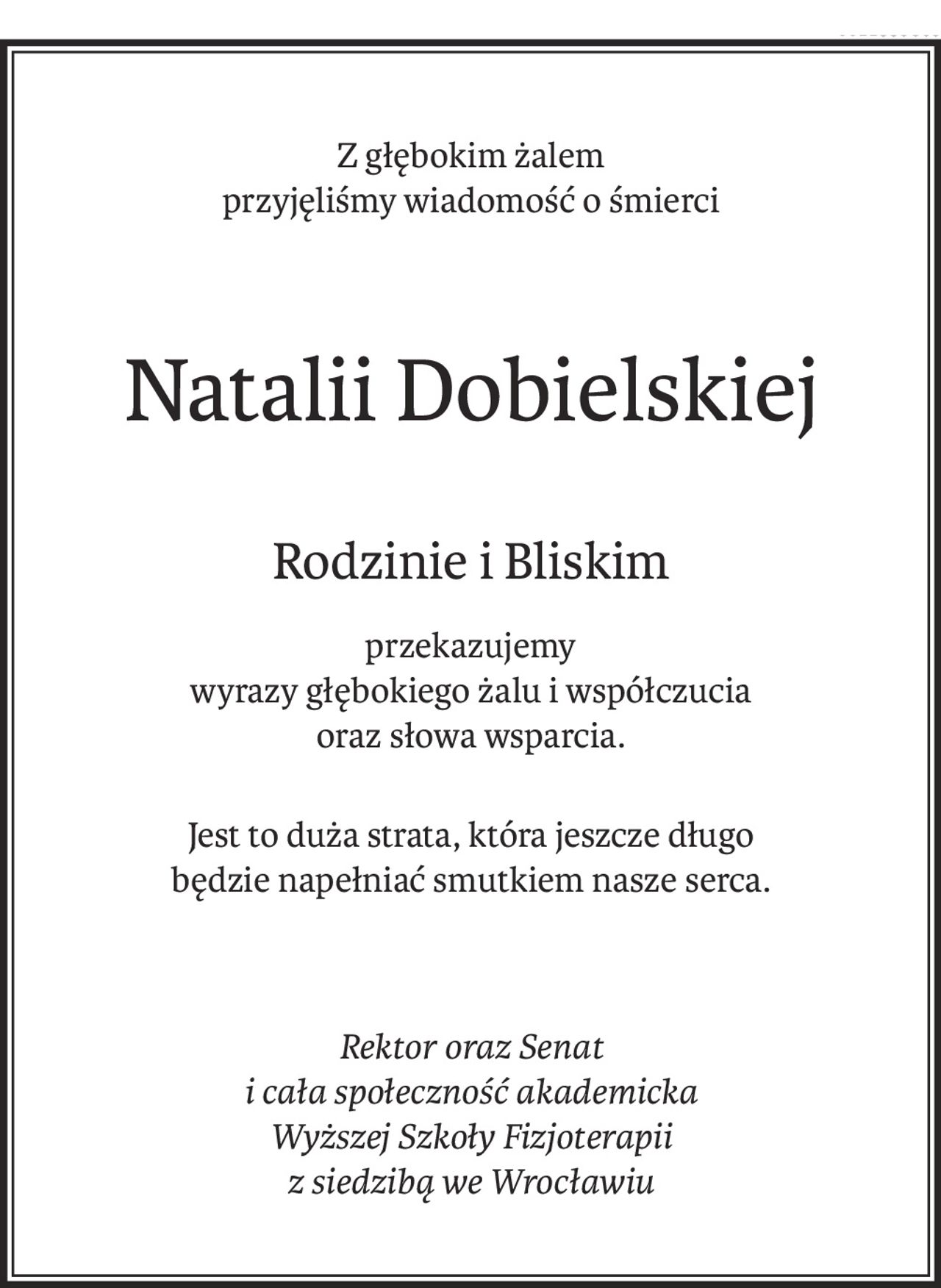 Z głębokim żalem 
przyjęliśmy wiadomość o śmierci
Natalii Dobielskiej
Rodzinie i Bliskim
przekazujemy
wyrazy głębokiego żalu i współczucia
oraz słowa wsparcia.
Jest to duża strata, która jeszcze długo 
będzie napełniać smutkiem nasze serca.
Rektor oraz Senat 
i cała społeczność akademicka 
Wyższej Szkoły Fizjoterapii 
z siedzibą we Wrocławiu