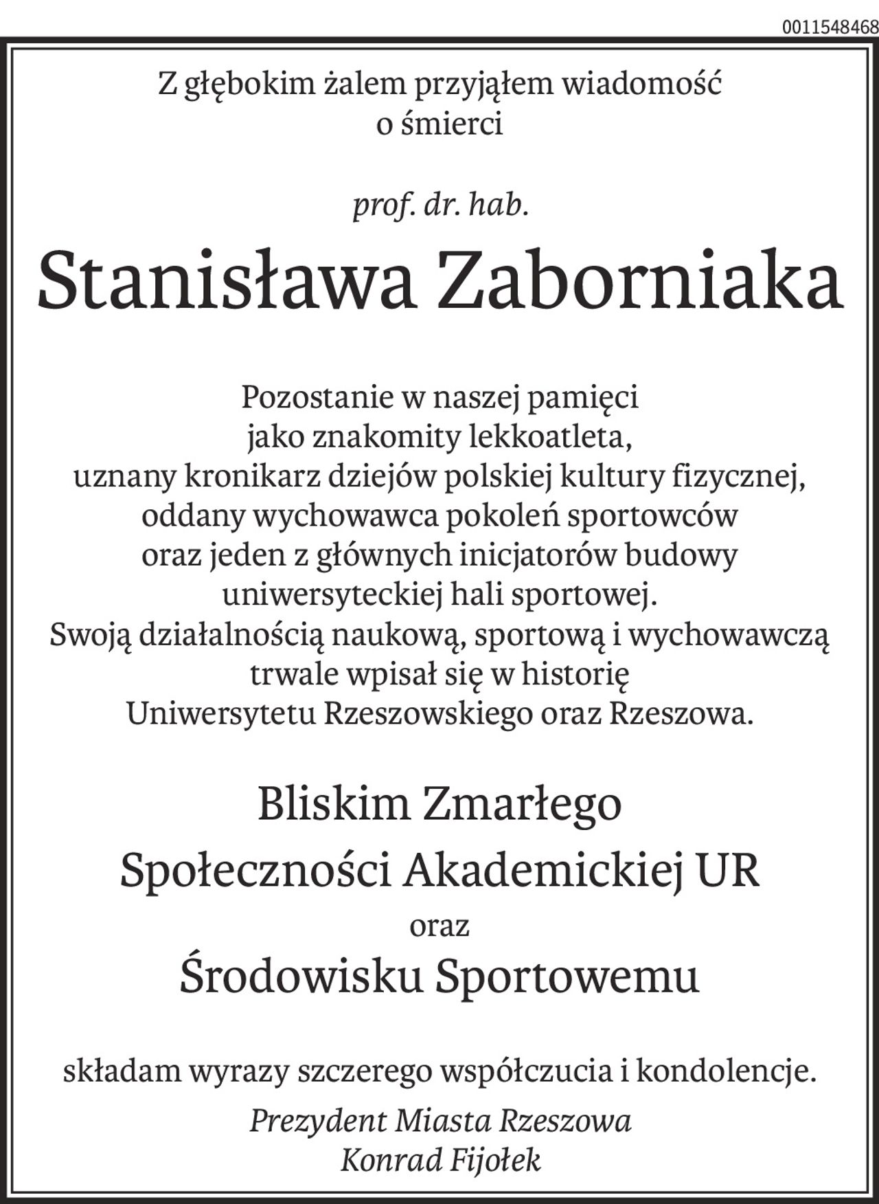 Z głębokim żalem przyjąłem wiadomość
o śmierci
prof. dr. hab.
Stanisława Zaborniaka
Pozostanie w naszej pamięci
jako znakomity lekkoatleta,
uznany kronikarz dziejów polskiej kultury fizycznej,
oddany wychowawca pokoleń sportowców
oraz jeden z głównych inicjatorów budowy
uniwersyteckiej hali sportowej.
Swoją działalnością naukową, sportową i wychowawczą
trwale wpisał się w historię
Uniwersytetu Rzeszowskiego oraz Rzeszowa.
Bliskim Zmarłego
Społeczności Akademickiej UR
oraz
Środowisku Sportowemu
składam wyrazy szczerego współczucia i kondolencje.
Prezydent Miasta Rzeszowa
Konrad Fijołek