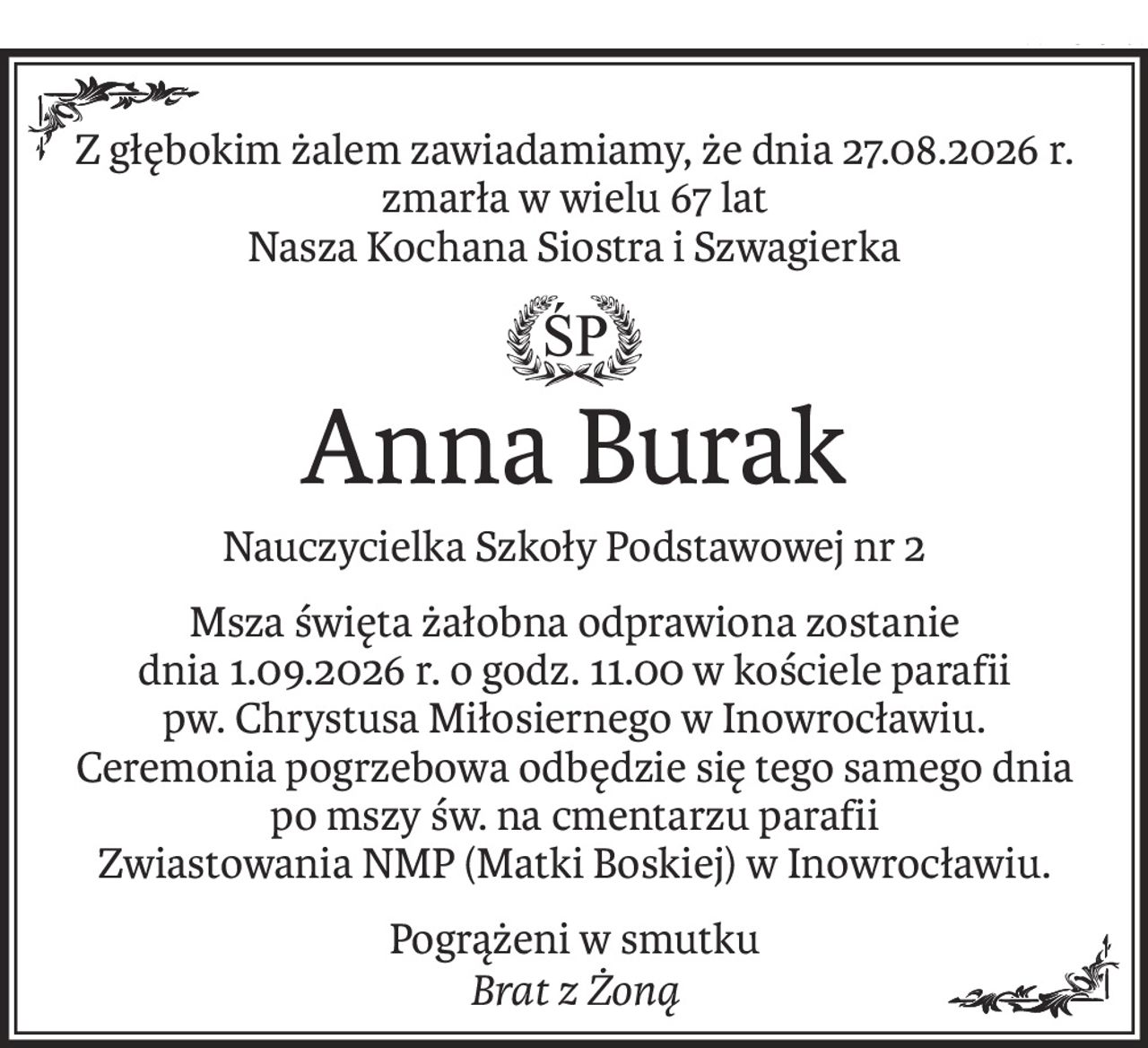 Z głębokim żalem zawiadamiamy, że dnia 27.08.2026 r. zmarła w wielu 67 lat
Nasza Kochana Siostra i Szwagierka
ś+p
Anna Burak
Nauczycielka Szkoły Podstawowej nr 2
Msza święta żałobna odprawiona zostanie
dnia 1.09.2026 r. o godz. 11.00 w kościele parafii
pw. Chrystusa Miłosiernego w Inowrocławiu.
Ceremonia pogrzebowa odbędzie się tego samego dnia po mszy św. na cmentarzu parafii
Zwiastowania NMP (Matki Boskiej) w Inowrocławiu.
Pogrążeni w smutku
Brat z Żoną