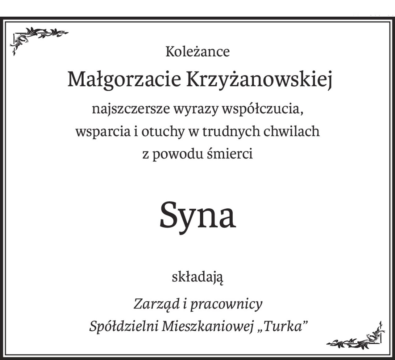Koleżance
 Małgorzacie Krzyżanowskiej
najszczersze wyrazy współczucia,
wsparcia i otuchy w trudnych chwilach
z powodu śmierci
Syna
składają
Zarząd i pracownicy
Spółdzielni Mieszkaniowej „Turka”