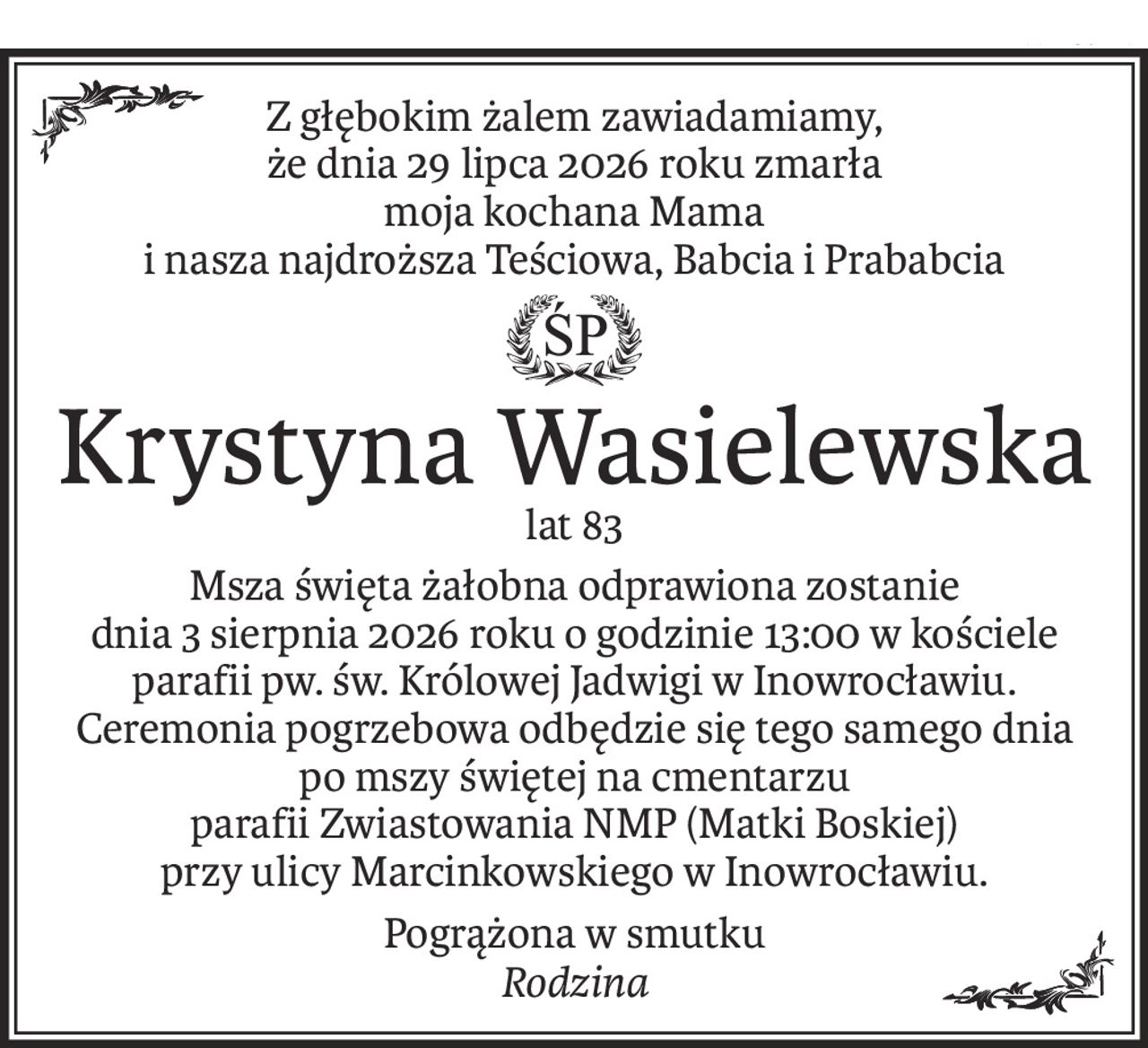Z głębokim żalem zawiadamiamy,
że dnia 29 lipca 2026 roku zmarła
moja kochana Mama
i nasza najdroższa Teściowa, Babcia i Prababcia
ś+p
Krystyna Wasielewska
lat 83
Msza święta żałobna odprawiona zostanie
dnia 3 sierpnia 2026 roku o godzinie 13:00 w kościele parafii pw. św. Królowej Jadwigi w Inowrocławiu.
Ceremonia pogrzebowa odbędzie się tego samego dnia po mszy świętej na cmentarzu
parafii Zwiastowania NMP (Matki Boskiej)
przy ulicy Marcinkowskiego w Inowrocławiu.
Pogrążona w smutku
Rodzina