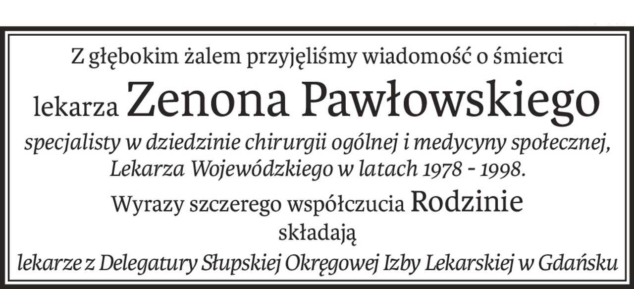 Z głębokim żalem przyjęliśmy wiadomość o śmierci
lekarzaZenona Pawłowskiego
specjalisty w dziedzinie chirurgii ogólnej i medycyny społecznej, 
Lekarza Wojewódzkiego w latach 1978 - 1998.
Wyrazy szczerego współczuciaRodzinie
składają
lekarze z Delegatury Słupskiej Okręgowej Izby Lekarskiej w Gdańsku