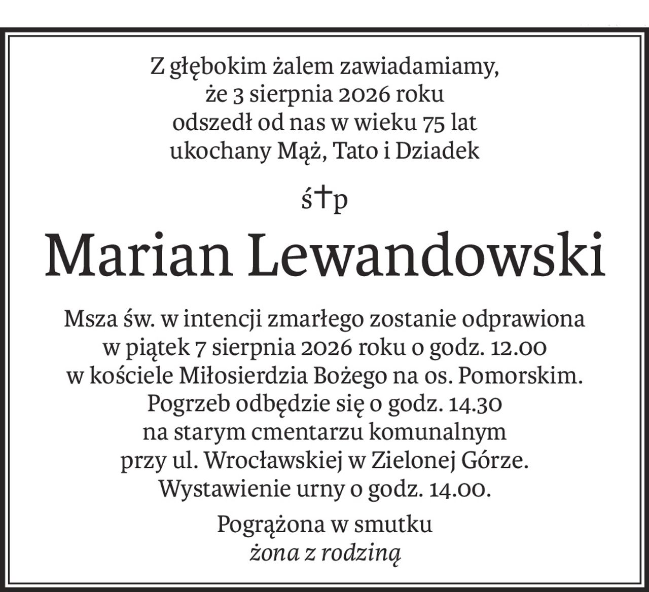 Z głębokim żalem zawiadamiamy,
że 3 sierpnia 2026 roku
odszedł od nas w wieku 75 lat
ukochany Mąż, Tato i Dziadek
ś+p
Marian Lewandowski
Msza św. w intencji zmarłego zostanie odprawiona 
w piątek 7 sierpnia 2026 roku o godz. 12.00 
w kościele Miłosierdzia Bożego na os. Pomorskim.
Pogrzeb odbędzie się o godz. 14.30
na starym cmentarzu komunalnym
przy ul. Wrocławskiej w Zielonej Górze.
Wystawienie urny o godz. 14.00.
Pogrążona w smutku
żona z rodziną