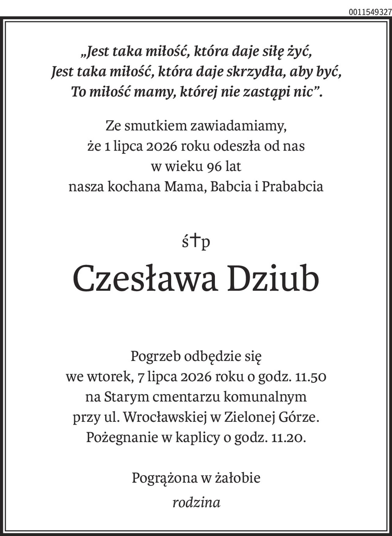 „Jest taka miłość, która daje siłę żyć,
Jest taka miłość, która daje skrzydła, aby być,
To miłość mamy, której nie zastąpi nic”.
Ze smutkiem zawiadamiamy,
że 1 lipca 2026 roku odeszła od nas
w wieku 96 lat
nasza kochana Mama, Babcia i Prababcia
ś+p
Czesława Dziub
Pogrzeb odbędzie się
we wtorek, 7 lipca 2026 roku o godz. 11.50
na Starym cmentarzu komunalnym
przy ul. Wrocławskiej w Zielonej Górze.
Pożegnanie w kaplicy o godz. 11.20.
Pogrążona w żałobie
rodzina