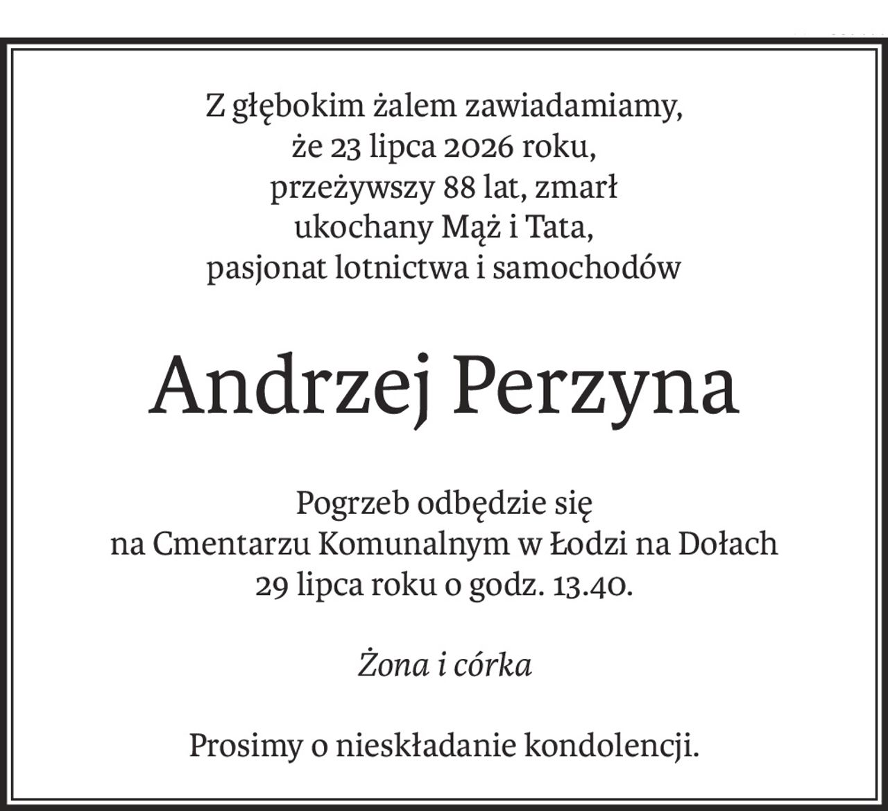 Z głębokim żalem zawiadamiamy,
że 23 lipca 2026 roku,
przeżywszy 88 lat, zmarł
ukochany Mąż i Tata,
pasjonat lotnictwa i samochodów
Andrzej Perzyna
Pogrzeb odbędzie się
na Cmentarzu Komunalnym w Łodzi na Dołach
29 lipca roku o godz. 13.40.
Żona i córka
Prosimy o nieskładanie kondolencji.