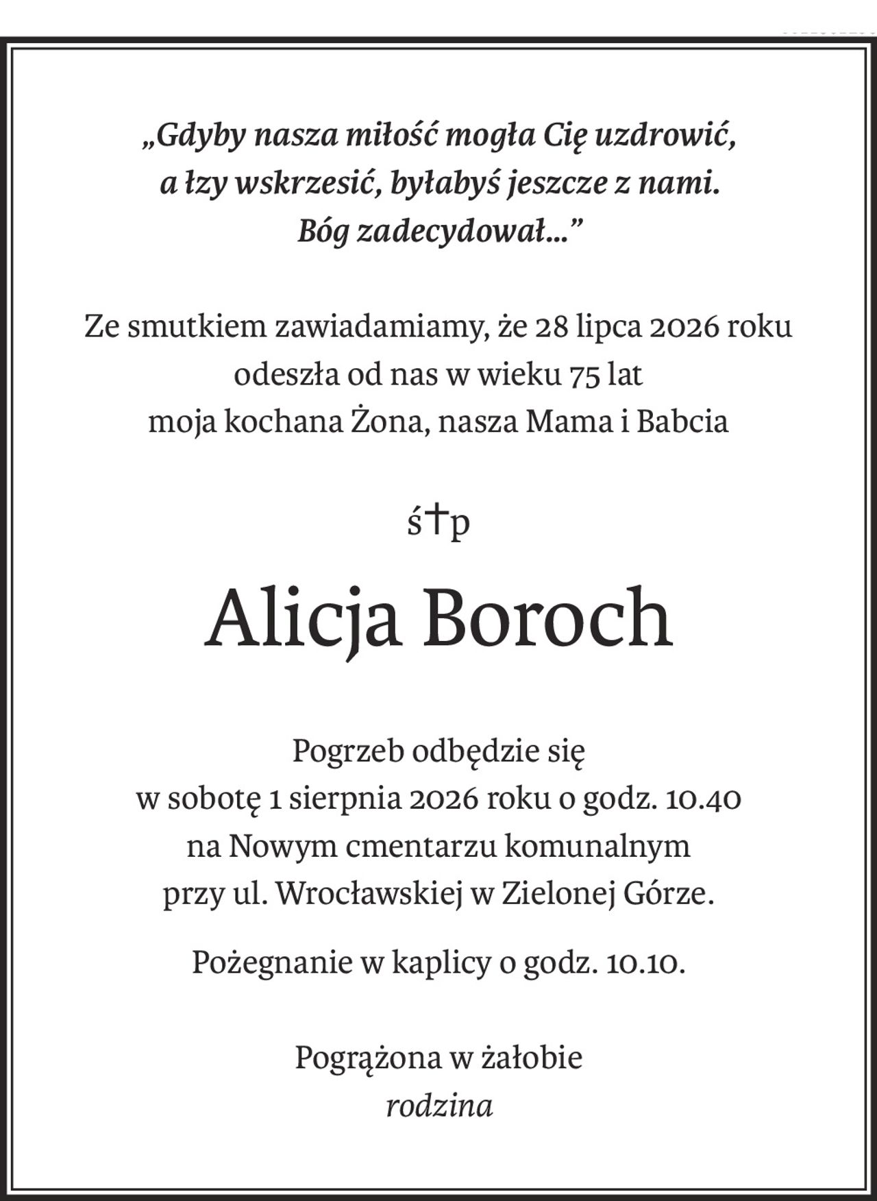 „Gdyby nasza miłość mogła Cię uzdrowić,
a łzy wskrzesić, byłabyś jeszcze z nami.
Bóg zadecydował…”
Ze smutkiem zawiadamiamy, że 28 lipca 2026 roku
odeszła od nas w wieku 75 lat
moja kochana Żona, nasza Mama i Babcia
ś+p
Alicja Boroch
Pogrzeb odbędzie się
w sobotę 1 sierpnia 2026 roku o godz. 10.40
na Nowym cmentarzu komunalnym
przy ul. Wrocławskiej w Zielonej Górze.
Pożegnanie w kaplicy o godz. 10.10.
Pogrążona w żałobie
rodzina