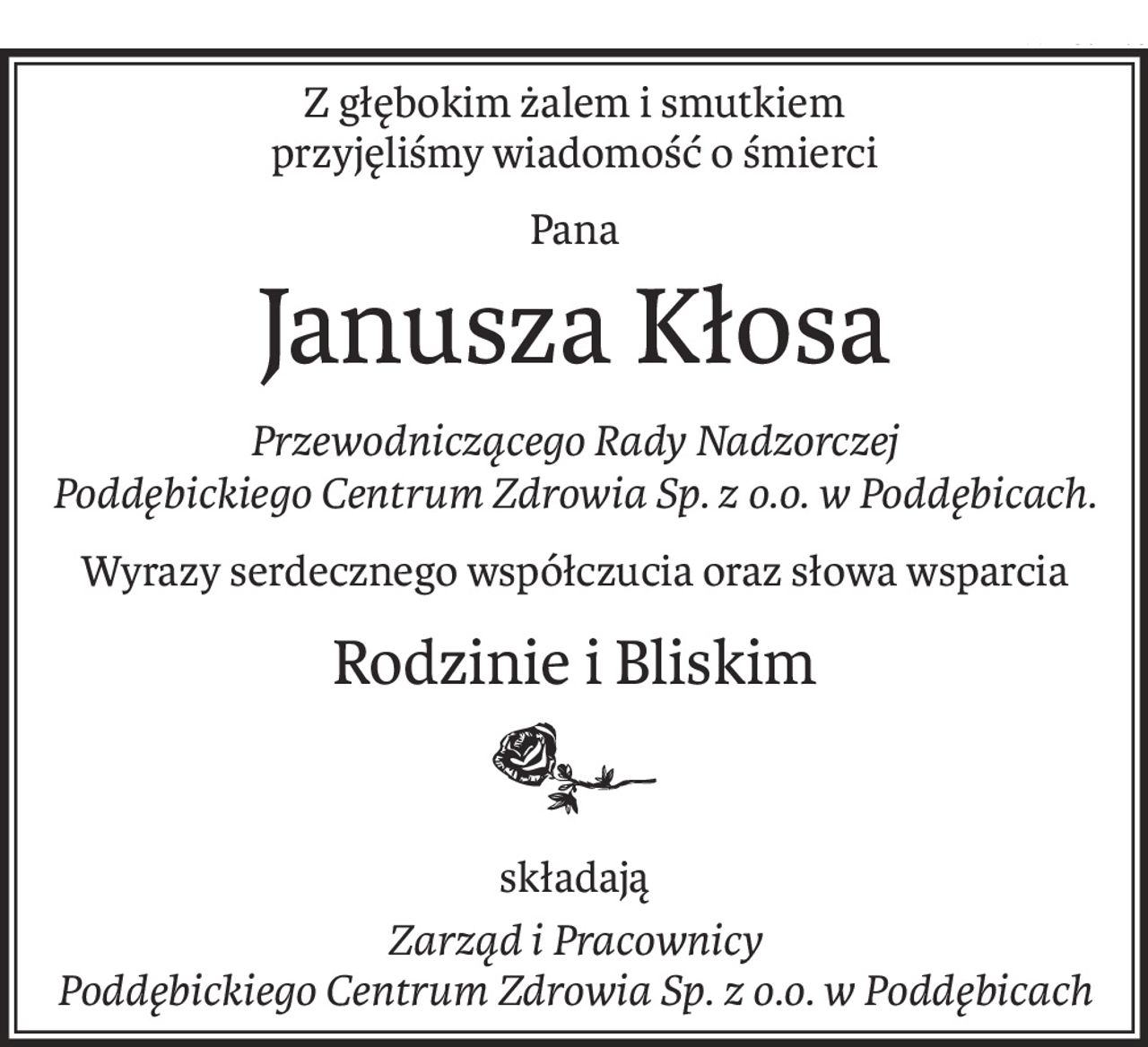 Z głębokim żalem i smutkiem
przyjęliśmy wiadomość o śmierci
Pana
Janusza Kłosa
Przewodniczącego Rady Nadzorczej
Poddębickiego Centrum Zdrowia Sp. z o.o. w Poddębicach.
Wyrazy serdecznego współczucia oraz słowa wsparcia
Rodzinie i Bliskim

składają
Zarząd i Pracownicy
Poddębickiego Centrum Zdrowia Sp. z o.o. w Poddębicach