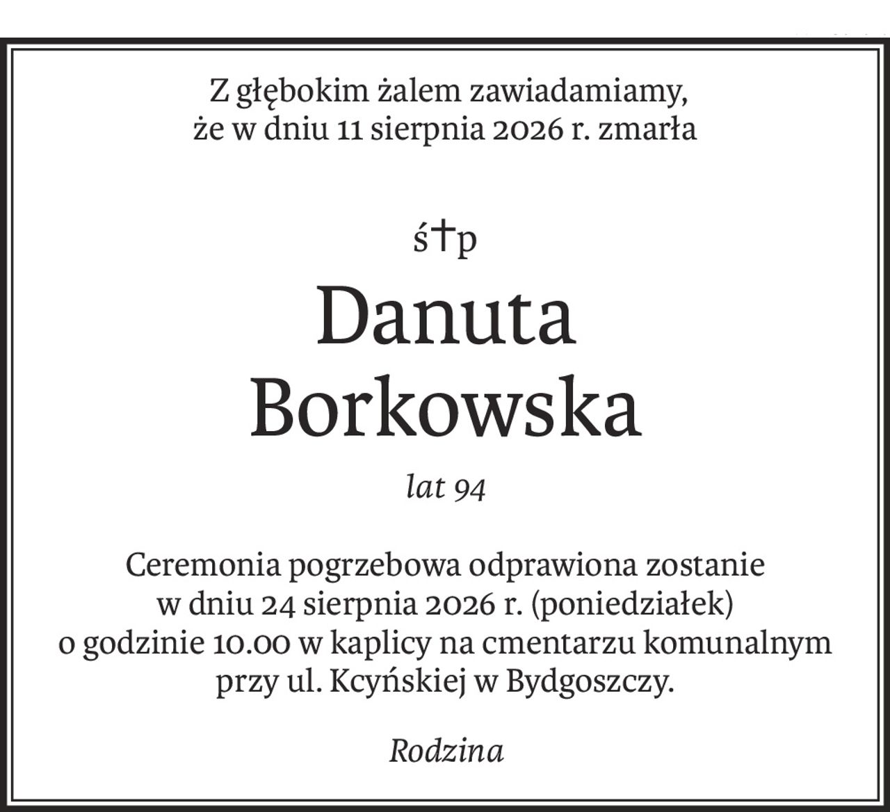 Z głębokim żalem zawiadamiamy ,


że w dniu 11 sierpnia 2026 r.


zmarła



Śp.


Danuta Borkowska


lat 94


Ceremonia pogrzebowa odprawiona zostanie w dniu 24.08.2026 r. (poniedziałek)

o godzinie 10.00 w kaplicy na cmentarzu komunalnym przy ul. Kcyńskiej w Bydgoszczy.


Rodzina.