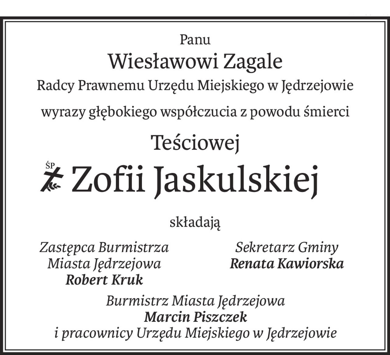 Panu
Wiesławowi Zagale
Radcy Prawnemu Urzędu Miejskiego w Jędrzejowie
wyrazy głębokiego współczucia z powodu śmierci
Teściowej
ś+p
Zofii Jaskulskiej
składają
Zastępca Burmistrza
Miasta Jędrzejowa
Robert Kruk
Sekretarz Gminy
Renata Kawiorska

Burmistrz Miasta Jędrzejowa
Marcin Piszczek
i pracownicy Urzędu Miejskiego w Jędrzejowie
