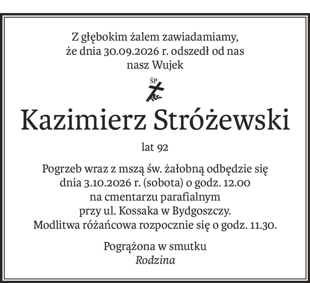 Z głębokim żalem zawiadamiamy,
że dnia 30.09.2026 r. odszedł od nas
nasz Wujek
ś+p
Kazimierz Stróżewski
lat 92
Pogrzeb wraz z mszą św. żałobną odbędzie się
dnia 3.10.2026 r. (sobota) o godz. 12.00
na cmentarzu parafialnym
przy ul. Kossaka w Bydgoszczy.
Modlitwa różańcowa rozpocznie się o godz. 11.30.
Pogrążona w smutku
Rodzina