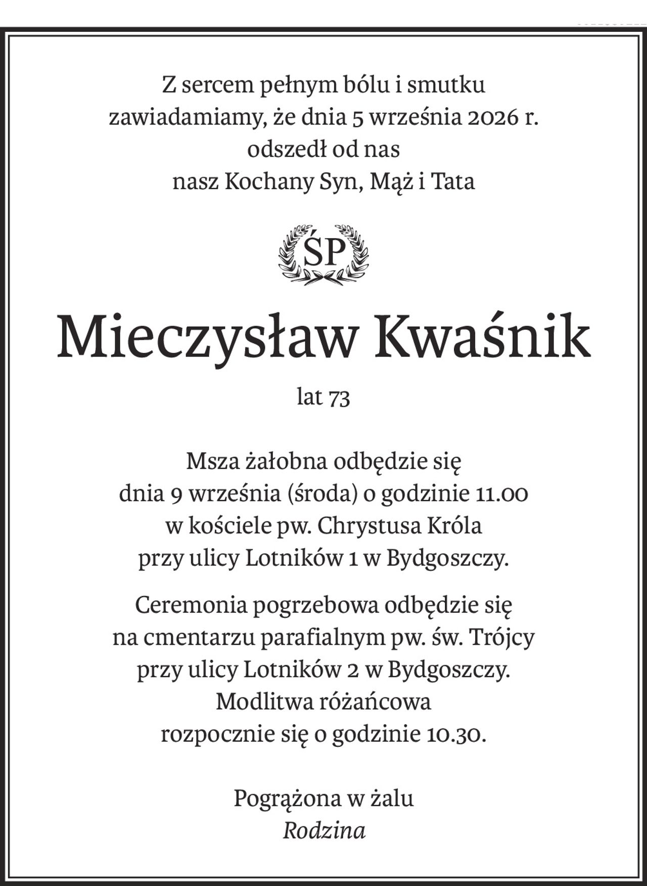 Z sercem pełnym bólu i smutku
zawiadamiamy, że dnia 5 września 2026 r.
odszedł od nas
nasz Kochany Syn, Mąż i Tata
ś+p
Mieczysław Kwaśnik
lat 73
Msza żałobna odbędzie się
dnia 9 września (środa) o godzinie 11.00
w kościele pw. Chrystusa Króla
przy ulicy Lotników 1 w Bydgoszczy.
Ceremonia pogrzebowa odbędzie się
na cmentarzu parafialnym pw. św. Trójcy
przy ulicy Lotników 2 w Bydgoszczy.
Modlitwa różańcowa
rozpocznie się o godzinie 10.30.
Pogrążona w żalu
Rodzina