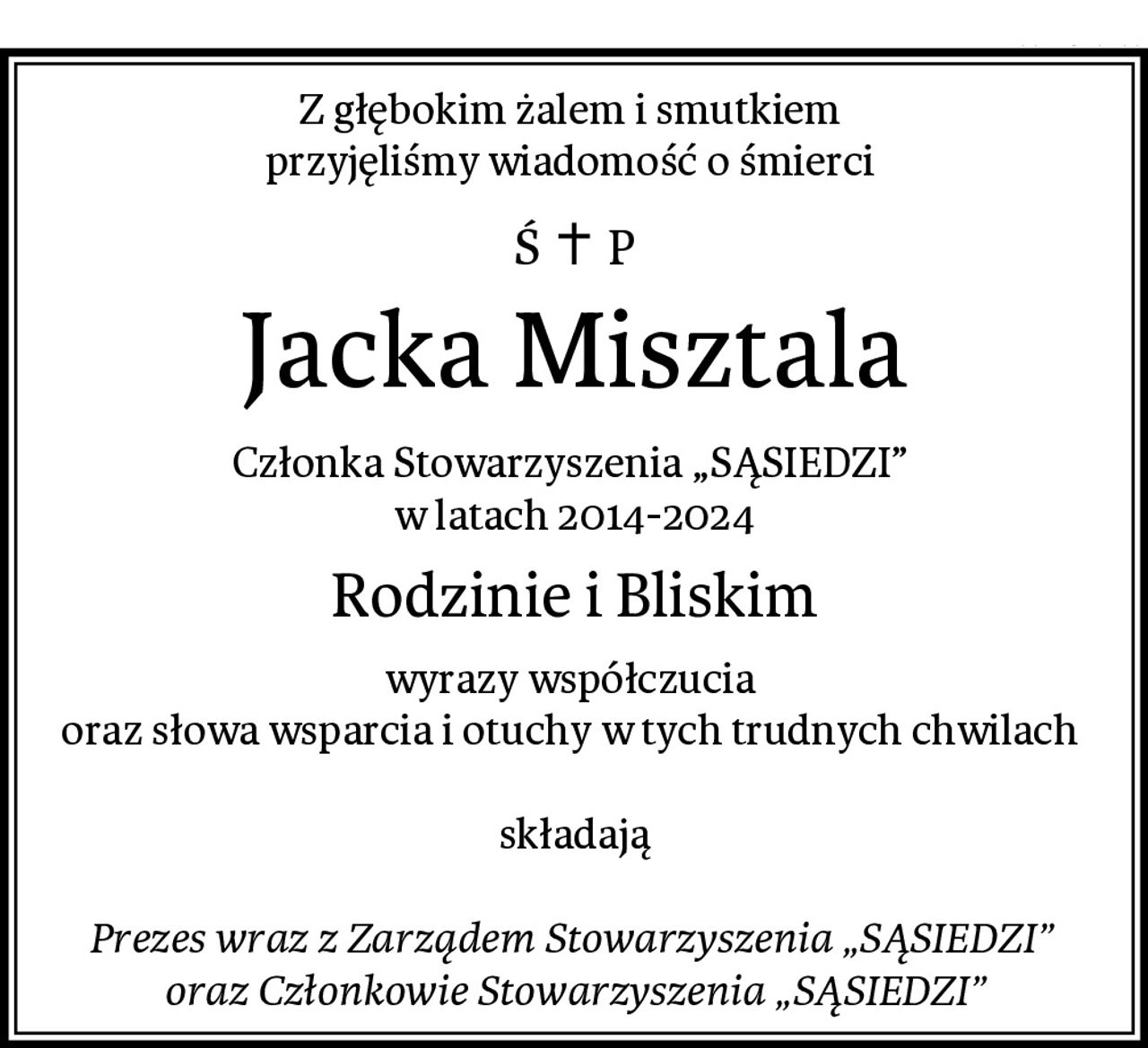 Z głębokim żalem i smutkiem 
przyjęliśmy wiadomość o śmierci 
Jacka Misztala
Członka Stowarzyszenia „SĄSIEDZI” 
w latach 2014-2024
Rodzinie i Bliskim
wyrazy współczucia 
oraz słowa wsparcia i otuchy w tych trudnych chwilach 

składają

Prezes wraz z Zarządem Stowarzyszenia „SĄSIEDZI” 
oraz Członkowie Stowarzyszenia „SĄSIEDZI”