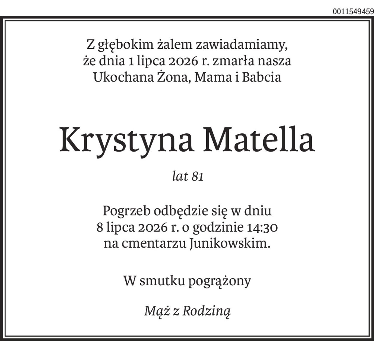 Z głębokim żalem zawiadamiamy, 
że dnia 1 lipca 2026 r. zmarła nasza
Ukochana Żona, Mama i Babcia
Krystyna Matella
lat 81
Pogrzeb odbędzie się w dniu
8 lipca 2026 r. o godzinie 14:30
na cmentarzu Junikowskim.
W smutku pogrążony
Mąż z Rodziną