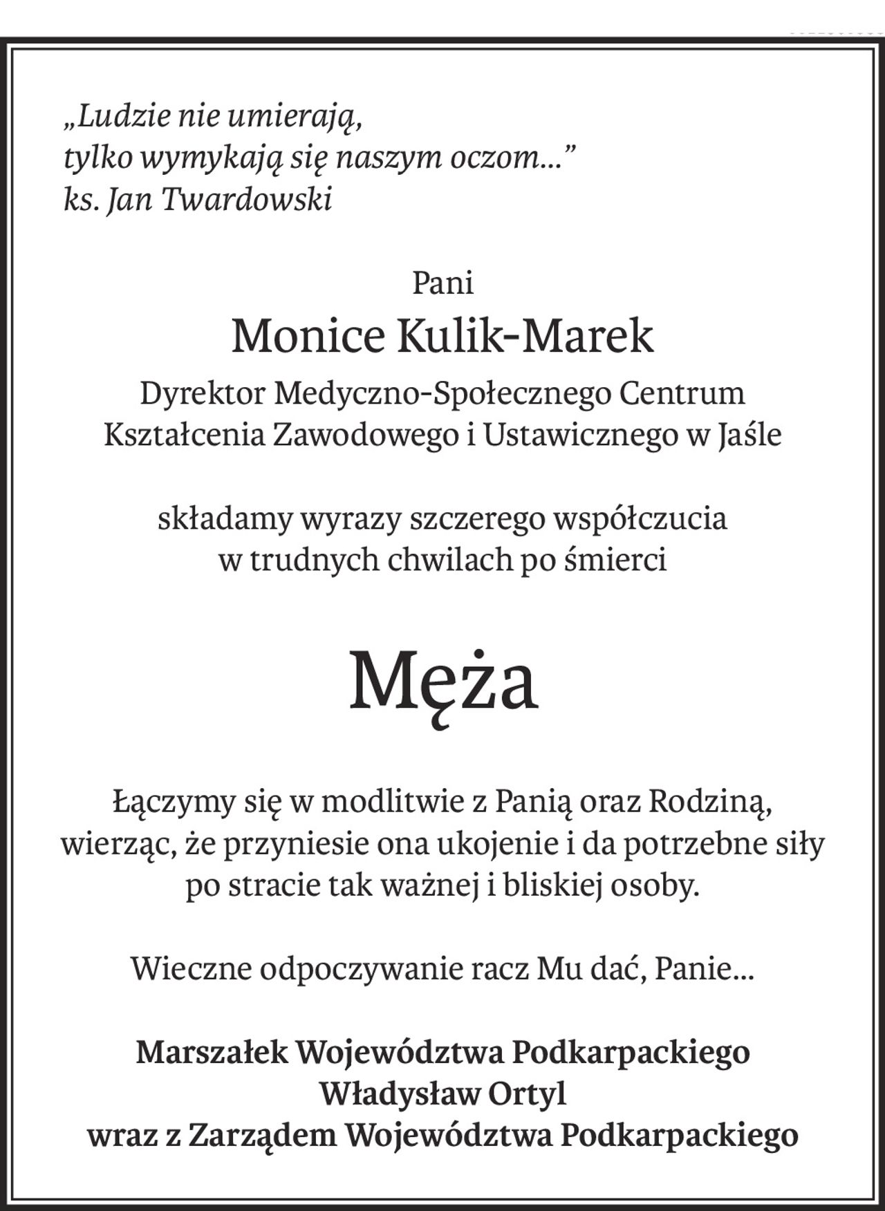 „Ludzie nie umierają,tylko wymykają się naszym oczom…” ks. Jan Twardowski
Pani
Monice Kulik-Marek
Dyrektor Medyczno-Społecznego Centrum
Kształcenia Zawodowego i Ustawicznego w Jaśle
składamy wyrazy szczerego współczucia
w trudnych chwilach po śmierci
Męża
Łączymy się w modlitwie z Panią oraz Rodziną,
wierząc, że przyniesie ona ukojenie i da potrzebne siły
po stracie tak ważnej i bliskiej osoby.
Wieczne odpoczywanie racz Mu dać, Panie…
Marszałek Województwa Podkarpackiego
Władysław Ortyl
wraz z Zarządem Województwa Podkarpackiego