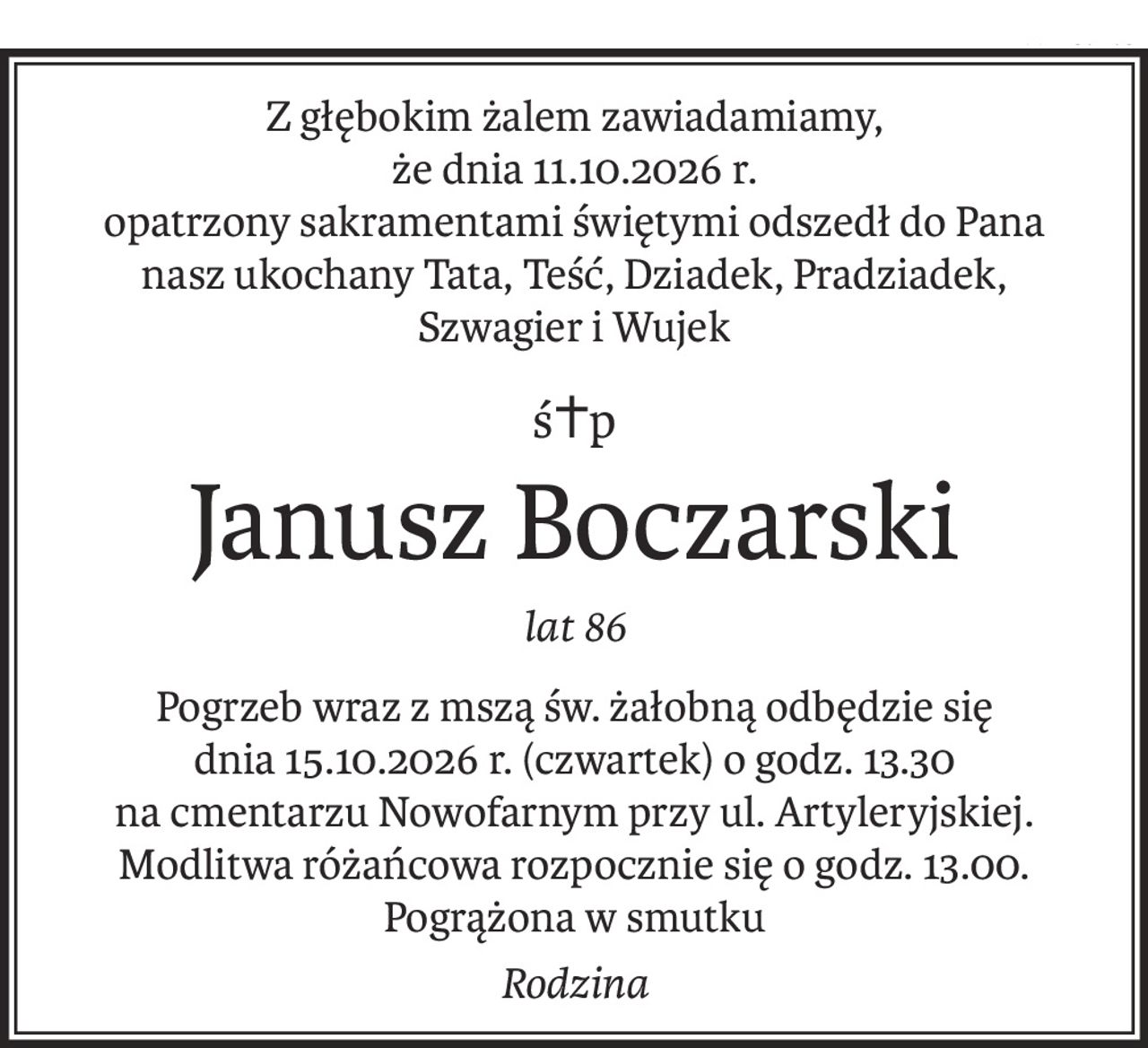 Z głębokim żalem zawiadamiamy,
że dnia 11.10.2026 r.
opatrzony sakramentami świętymi odszedł do Pana
nasz ukochany Tata, Teść, Dziadek, Pradziadek,
Szwagier i Wujek
ś+p
Janusz Boczarski
lat 86
Pogrzeb wraz z mszą św. żałobną odbędzie się
dnia 15.10.2026 r. (czwartek) o godz. 13.30
na cmentarzu Nowofarnym przy ul. Artyleryjskiej.
Modlitwa różańcowa rozpocznie się o godz. 13.00.
Pogrążona w smutku
Rodzina