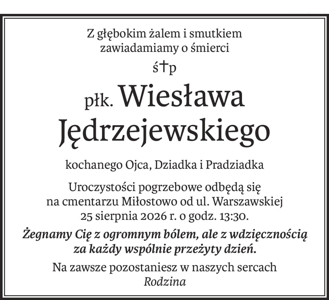 Z głębokim żalem i smutkiem
zawiadamiamy o śmierci
ś+p
płk.Wiesława Jędrzejewskiego
kochanego Ojca, Dziadka i Pradziadka
Uroczystości pogrzebowe odbędą się 
na cmentarzu Miłostowo od ul. Warszawskiej
25 sierpnia 2026 r. o godz. 13:30.
Żegnamy Cię z ogromnym bólem, ale z wdzięcznością
za każdy wspólnie przeżyty dzień.
Na zawsze pozostaniesz w naszych sercach
Rodzina