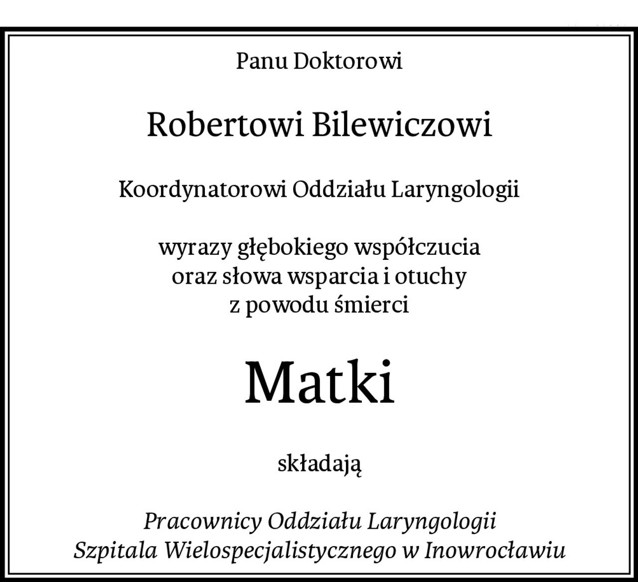 Panu Doktorowi
Robertowi Bilewiczowi
Koordynatorowi Oddziału Laryngologii

wyrazy głębokiego współczucia
oraz słowa wsparcia i otuchy
z powodu śmierci
Matki
składają

Pracownicy Oddziału Laryngologii
Szpitala Wielospecjalistycznego w Inowrocławiu