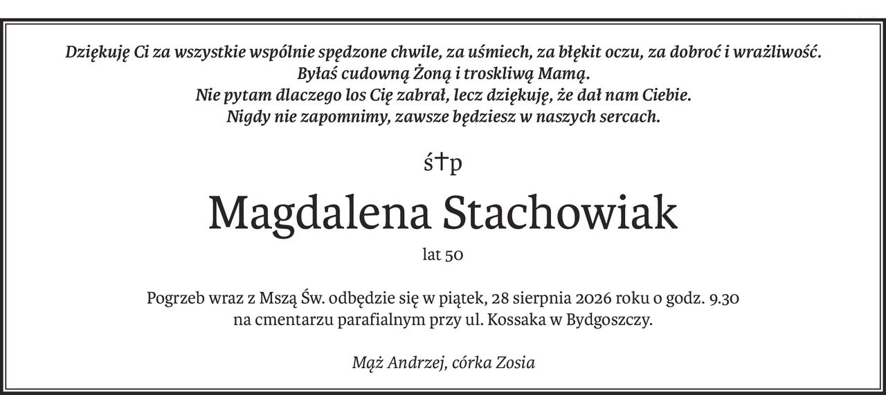 Dziękuję Ci za wszystkie wspólnie spędzone chwile, za uśmiech, za błękit oczu, za dobroć i wrażliwość.
Byłaś cudowną Żoną i troskliwą Mamą.
Nie pytam dlaczego los Cię zabrał, lecz dziękuję, że dał nam Ciebie.
Nigdy nie zapomnimy, zawsze będziesz w naszych sercach.
ś+p
Magdalena Stachowiak
lat 50
Pogrzeb wraz z Mszą Św. odbędzie się w piątek, 28 sierpnia 2026 roku o godz. 9.30
na cmentarzu parafialnym przy ul. Kossaka w Bydgoszczy.
Mąż Andrzej, córka Zosia