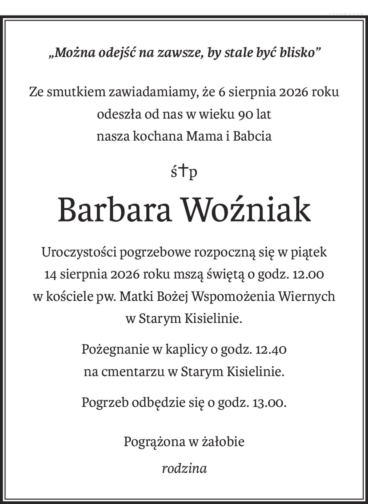 „Można odejść na zawsze, by stale być blisko”
Ze smutkiem zawiadamiamy, że 6 sierpnia 2026 roku
odeszła od nas w wieku 90 lat
nasza kochana Mama i Babcia
ś+p
Barbara Woźniak
Uroczystości pogrzebowe rozpoczną się w piątek
14 sierpnia 2026 roku mszą świętą o godz. 12.00
w kościele pw. Matki Bożej Wspomożenia Wiernych
w Starym Kisielinie.
Pożegnanie w kaplicy o godz. 12.40
na cmentarzu w Starym Kisielinie.
Pogrzeb odbędzie się o godz. 13.00.
Pogrążona w żałobie
rodzina