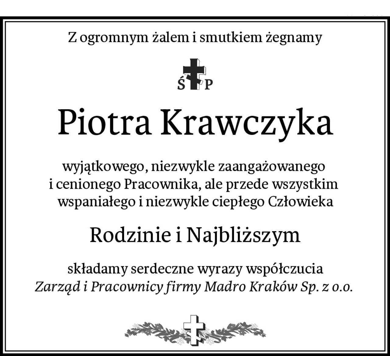 Z ogromnym żalem i smutkiem żegnamy
Piotra Krawczyka
wyjątkowego, niezwykle zaangażowanego 
i cenionego Pracownika, ale przede wszystkim 
wspaniałego i niezwykle ciepłego Człowieka
Rodzinie i Najbliższym
składamy serdeczne wyrazy współczucia
Zarząd i Pracownicy firmy Madro Kraków Sp. z o.o. 