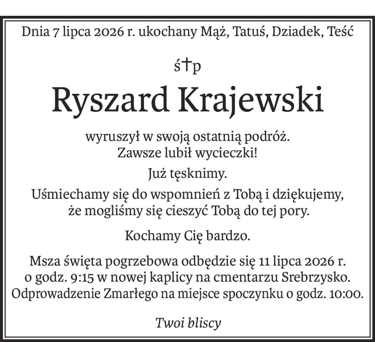 Dnia 7 lipca 2026 r. ukochany Mąż, Tatuś, Dziadek, Teść
ś+p
Ryszard Krajewski
wyruszył w swoją ostatnią podróż. 
Zawsze lubił wycieczki!
Już tęsknimy.
Uśmiechamy się do wspomnień z Tobą i dziękujemy,
 że mogliśmy się cieszyć Tobą do tej pory.
Kochamy Cię bardzo.
Msza święta pogrzebowa odbędzie się 11 lipca 2026 r. 
o godz. 9:15 w nowej kaplicy na cmentarzu Srebrzysko.
Odprowadzenie Zmarłego na miejsce spoczynku o godz. 10:00.
Twoi bliscy
