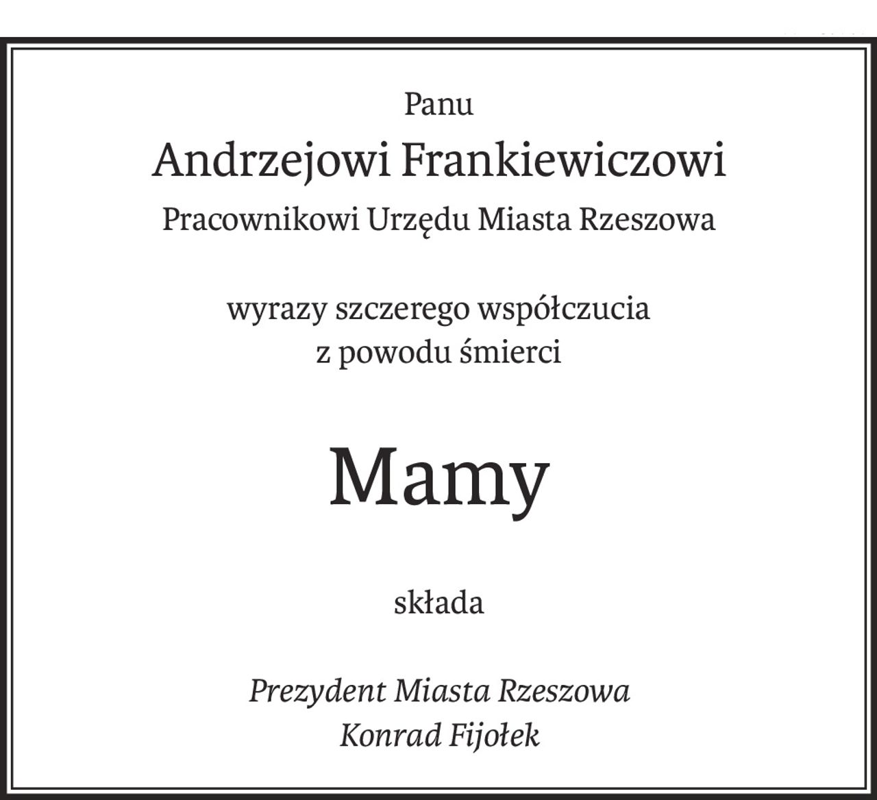Panu
Andrzejowi Frankiewiczowi
Pracownikowi Urzędu Miasta Rzeszowa
wyrazy szczerego współczucia
z powodu śmierci
Mamy
składa
Prezydent Miasta Rzeszowa
Konrad Fijołek