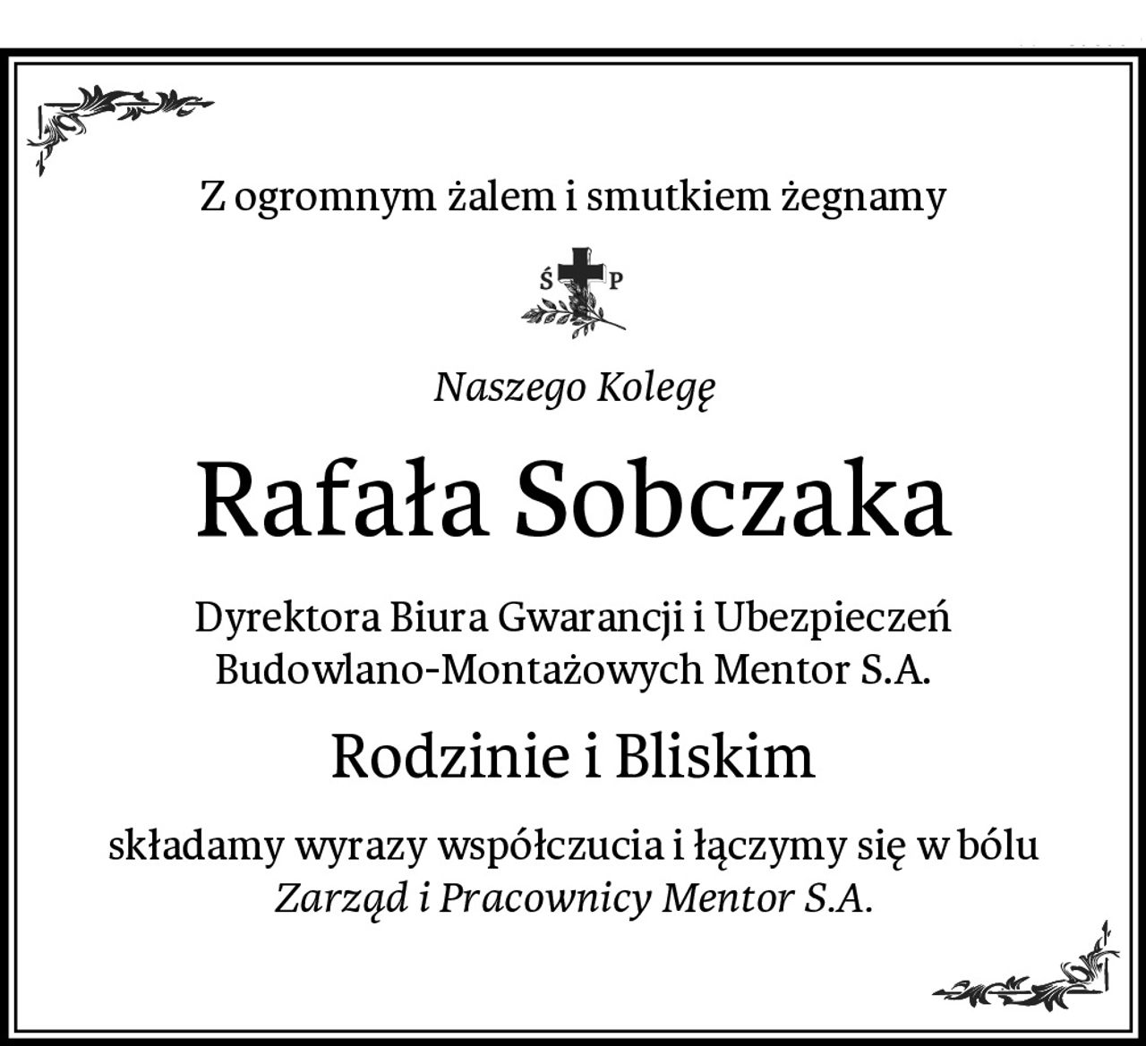 Z ogromnym żalem i smutkiem żegnamy
Naszego Kolegę
Rafała Sobczaka
Dyrektora Biura Gwarancji i Ubezpieczeń Budowlano-Montażowych Mentor S.A.
Rodzinie i Bliskim
składamy wyrazy współczucia i łączymy się w bólu
Zarząd i Pracownicy Mentor S.A.