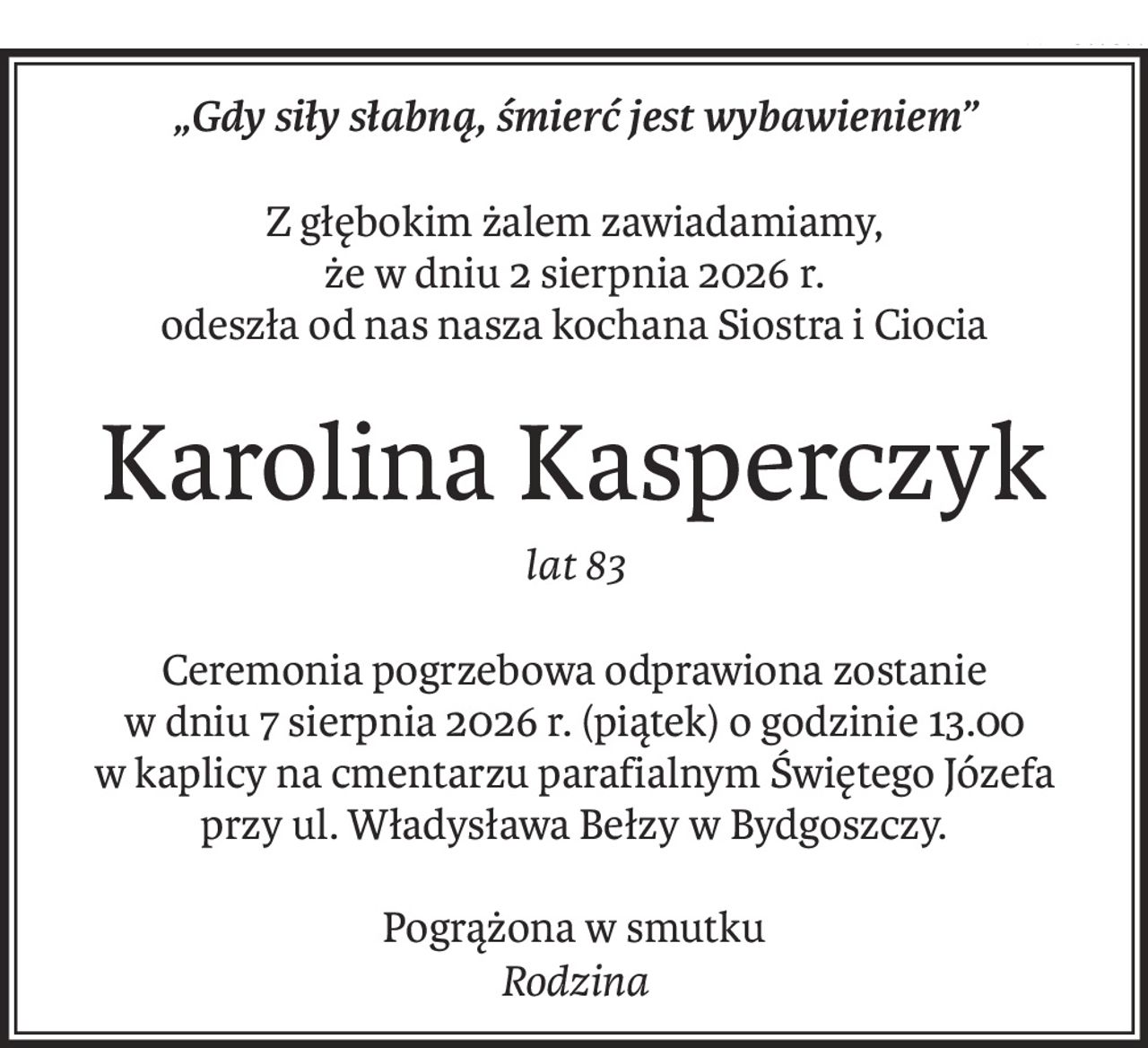 „Gdy siły słabną, śmierć jest wybawieniem”
Z głębokim żalem zawiadamiamy, 
że w dniu 2 sierpnia 2026 r.
odeszła od nas nasza kochana Siostra i Ciocia
Karolina Kasperczyk
lat 83
Ceremonia pogrzebowa odprawiona zostanie 
w dniu 7 sierpnia 2026 r. (piątek) o godzinie 13.00 
w kaplicy na cmentarzu parafialnym Świętego Józefa
przy ul. Władysława Bełzy w Bydgoszczy.
Pogrążona w smutku
Rodzina