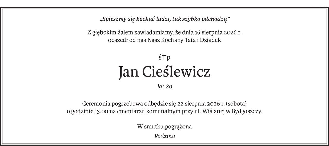 „Spieszmy się kochać ludzi, tak szybko odchodzą”
Z głębokim żalem zawiadamiamy, że dnia 16 sierpnia 2026 r.
odszedł od nas Nasz Kochany Tata i Dziadek
ś+p
Jan Cieślewicz
lat 80
Ceremonia pogrzebowa odbędzie się 22 sierpnia 2026 r. (sobota)
o godzinie 13.00 na cmentarzu komunalnym przy ul. Wiślanej w Bydgoszczy.
W smutku pogrążona
Rodzina