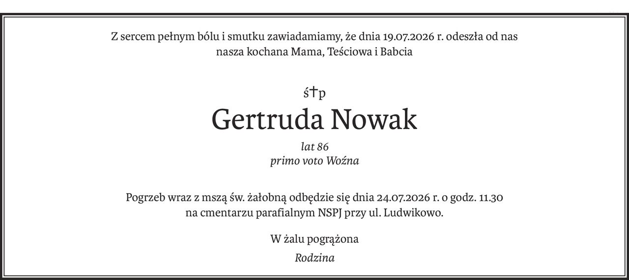 Z sercem pełnym bólu i smutku zawiadamiamy, że dnia 19.07.2026 r. odeszła od nas 
nasza kochana Mama, Teściowa i Babcia
ś+p
Gertruda Nowak
lat 86
primo voto Woźna
Pogrzeb wraz z mszą św. żałobną odbędzie się dnia 24.07.2026 r. o godz. 11.30 
na cmentarzu parafialnym NSPJ przy ul. Ludwikowo.
W żalu pogrążona
Rodzina