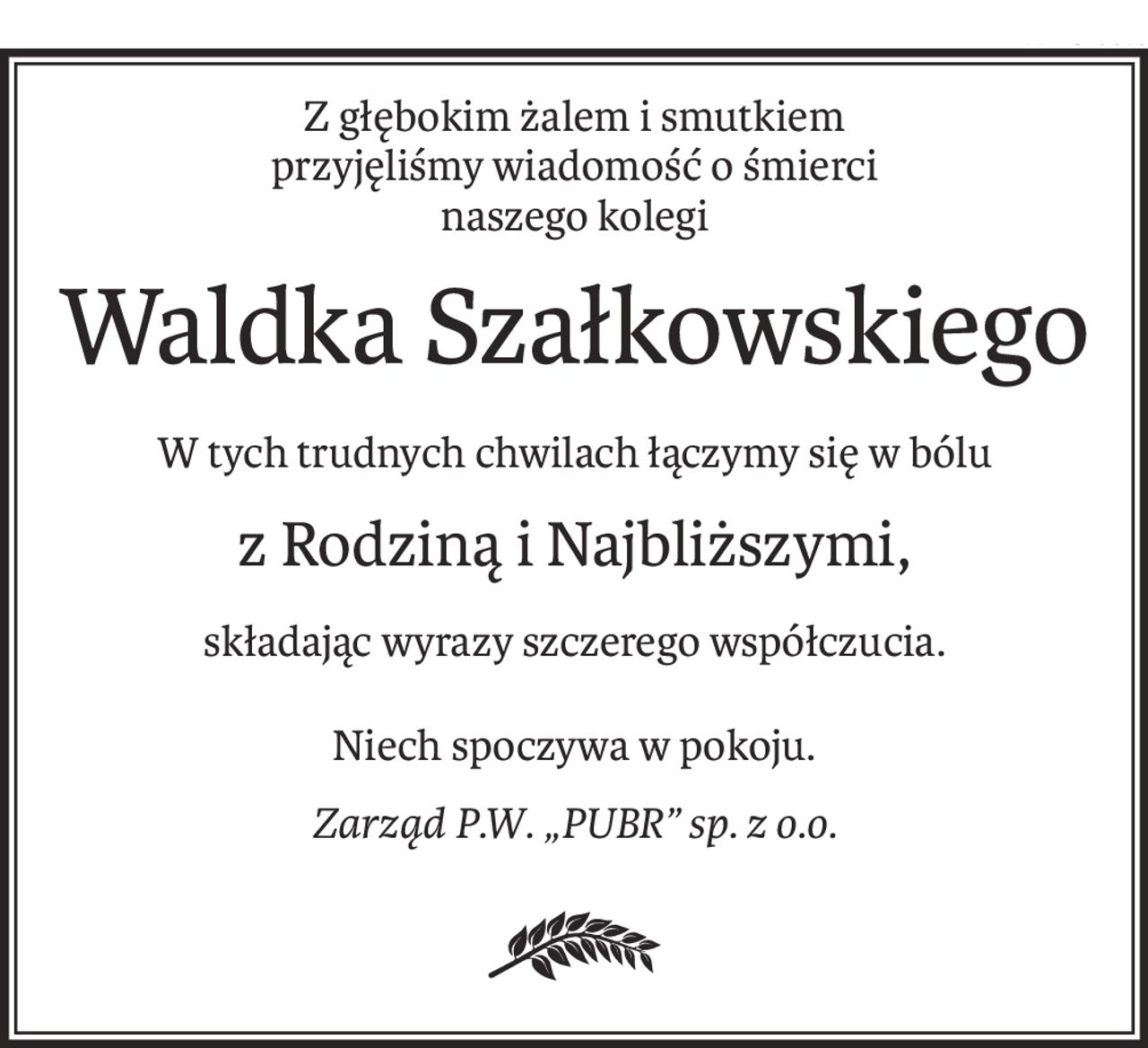 Z głębokim żalem i smutkiem
przyjęliśmy wiadomość o śmierci
naszego kolegi
Waldka Szałkowskiego
W tych trudnych chwilach łączymy się w bólu
z Rodziną i Najbliższymi,
składając wyrazy szczerego współczucia.
Niech spoczywa w pokoju.
Zarząd P.W. „PUBR” sp. z o.o.