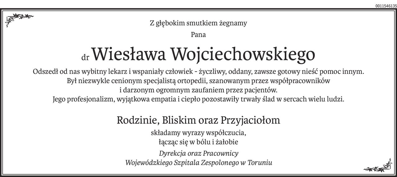 Z głębokim smutkiem żegnamy
Pana
drWiesława Wojciechowskiego
Odszedł od nas wybitny lekarz i wspaniały człowiek - życzliwy, oddany, zawsze gotowy nieść pomoc innym.
Był niezwykle cenionym specjalistą ortopedii, szanowanym przez współpracowników
i darzonym ogromnym zaufaniem przez pacjentów.
Jego profesjonalizm, wyjątkowa empatia i ciepło pozostawiły trwały ślad w sercach wielu ludzi.
Rodzinie, Bliskim oraz Przyjaciołom
składamy wyrazy współczucia,
łącząc się w bólu i żałobie
Dyrekcja oraz Pracownicy
Wojewódzkiego Szpitala Zespolonego w Toruniu