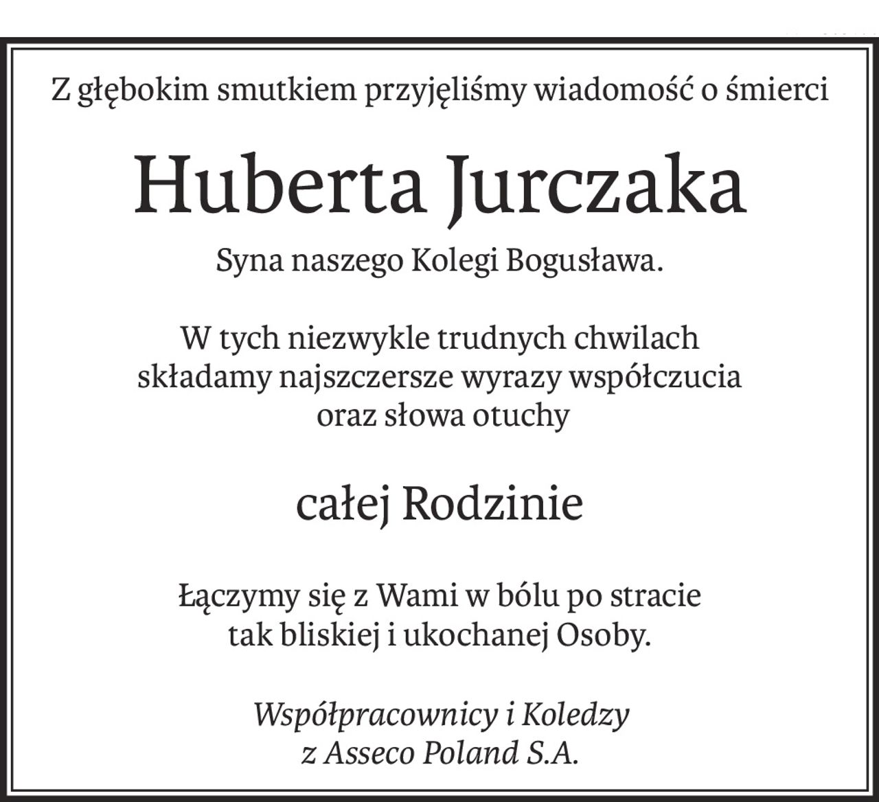 Z głębokim smutkiem przyjęliśmy wiadomość o śmierci
Huberta Jurczaka
Syna naszego Kolegi Bogusława.
W tych niezwykle trudnych chwilach
składamy najszczersze wyrazy współczucia
 oraz słowa otuchy
całej Rodzinie
Łączymy się z Wami w bólu po stracie 
tak bliskiej i ukochanej Osoby.
Współpracownicy i Koledzy 
z Asseco Poland S.A.
