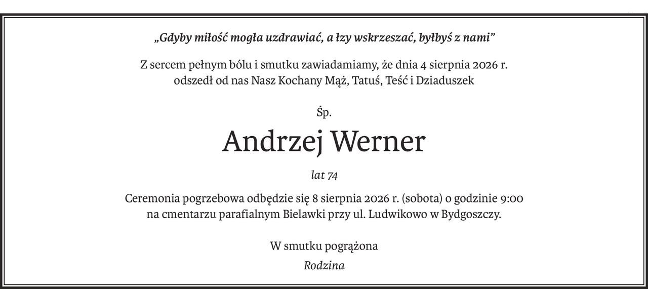 „Gdyby miłość mogła uzdrawiać, a łzy wskrzeszać, byłbyś z nami”
Z sercem pełnym bólu i smutku zawiadamiamy, że dnia 4 sierpnia 2026 r.
odszedł od nas Nasz Kochany Mąż, Tatuś, Teść i Dziaduszek
Śp.
Andrzej Werner
lat 74
Ceremonia pogrzebowa odbędzie się 8 sierpnia 2026 r. (sobota) o godzinie 9:00
na cmentarzu parafialnym Bielawki przy ul. Ludwikowo w Bydgoszczy.
W smutku pogrążona
Rodzina