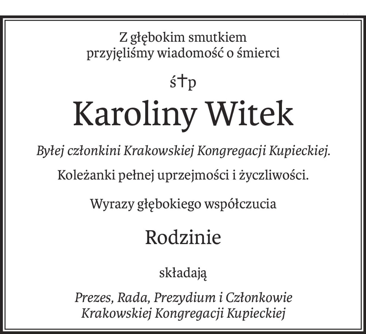 Z głębokim smutkiem
przyjęliśmy wiadomość o śmierci
ś+p
Karoliny Witek
Byłej członkini Krakowskiej Kongregacji Kupieckiej.
Koleżanki pełnej uprzejmości i życzliwości.
Wyrazy głębokiego współczucia
Rodzinie
składają
Prezes, Rada, Prezydium i Członkowie
Krakowskiej Kongregacji Kupieckiej