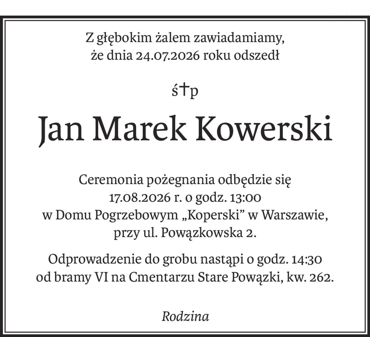 Z głębokim żalem zawiadamiamy,
że dnia 24.07.2026 roku odszedł
ś+p
Jan Marek Kowerski
Ceremonia pożegnania odbędzie się
17.08.2026 r. o godz. 13:00
w Domu Pogrzebowym „Koperski” w Warszawie,
przy ul. Powązkowska 2.
Odprowadzenie do grobu nastąpi o godz. 14:30
od bramy VI na Cmentarzu Stare Powązki, kw. 262.
Rodzina