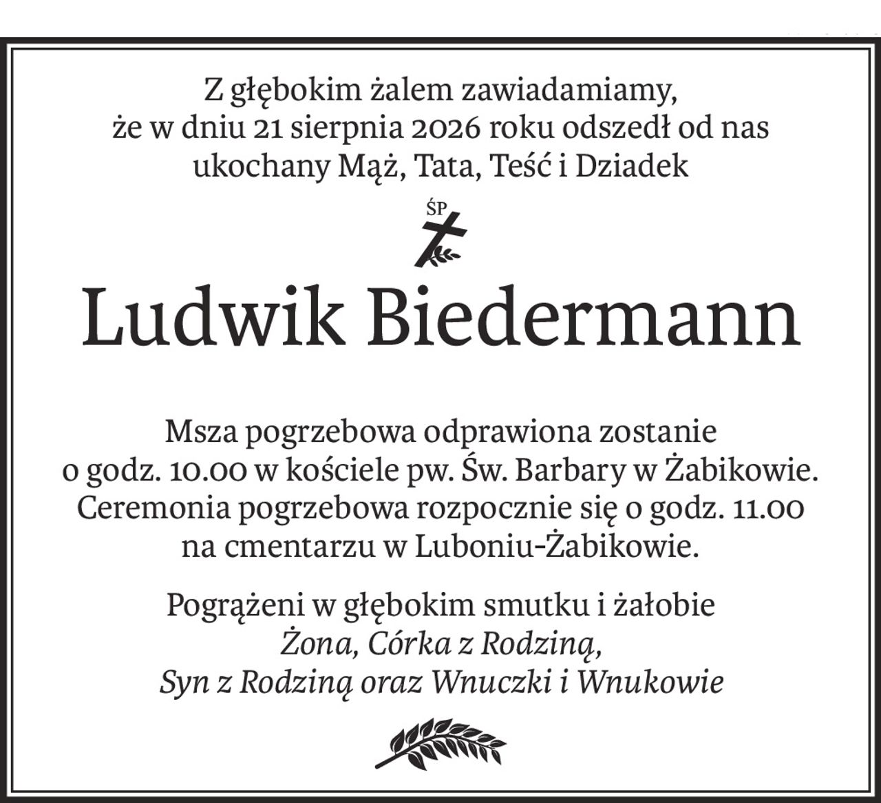 Z głębokim żalem zawiadamiamy,
że w dniu 21 sierpnia 2026 roku odszedł od nas
ukochany Mąż, Tata, Teść i Dziadek
ś+p
Ludwik Biedermann
Msza pogrzebowa odprawiona zostanie
o godz. 10.00 w kościele pw. Św. Barbary w Żabikowie.
Ceremonia pogrzebowa rozpocznie się o godz. 11.00
na cmentarzu w Luboniu-Żabikowie.
Pogrążeni w głębokim smutku i żałobie
Żona, Córka z Rodziną,
Syn z Rodziną oraz Wnuczki i Wnukowie