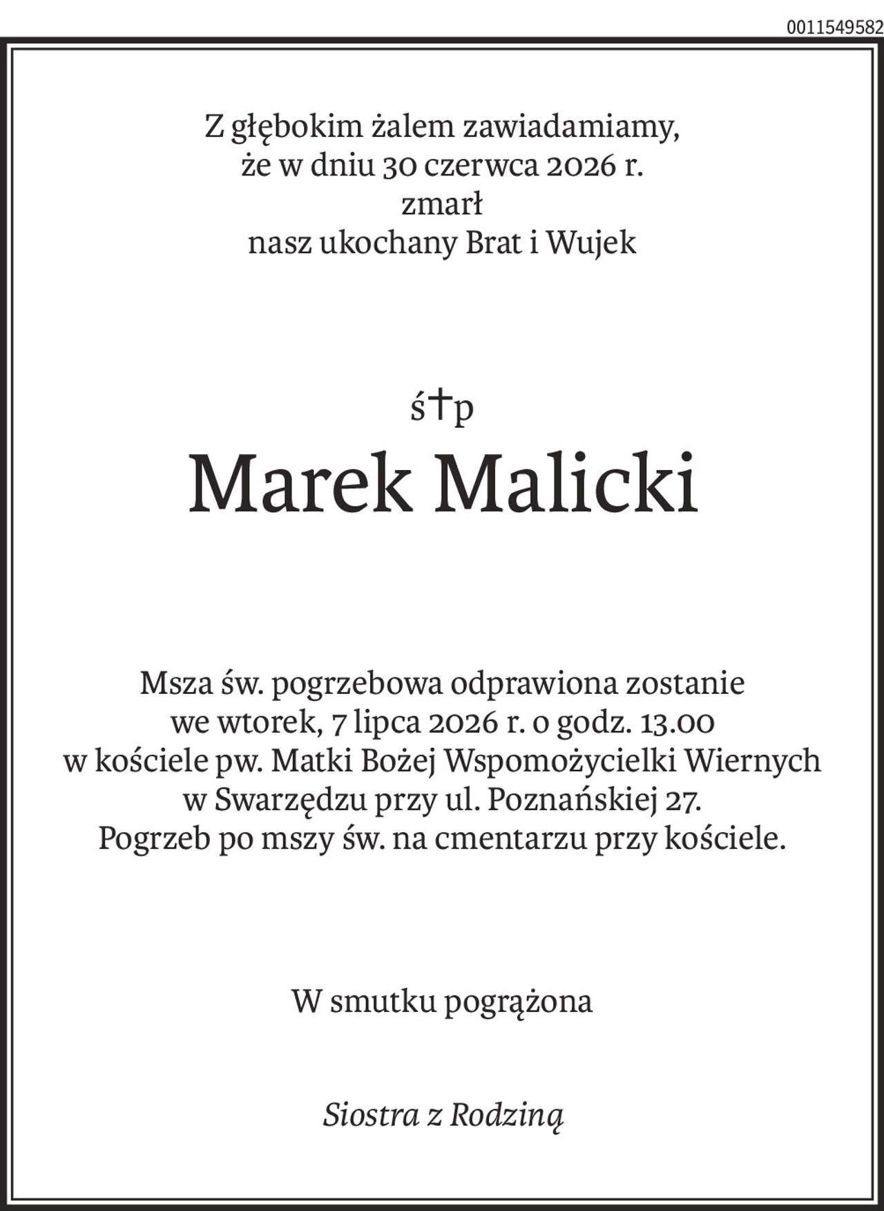 Z głębokim żalem zawiadamiamy,
że w dniu 30 czerwca 2026 r.
zmarł 
nasz ukochany Brat i Wujek
ś+p
Marek Malicki
Msza św. pogrzebowa odprawiona zostanie
we wtorek, 7 lipca 2026 r. o godz. 13.00
w kościele pw. Matki Bożej Wspomożycielki Wiernych
w Swarzędzu przy ul. Poznańskiej 27.
Pogrzeb po mszy św. na cmentarzu przy kościele.
W smutku pogrążona
Siostra z Rodziną