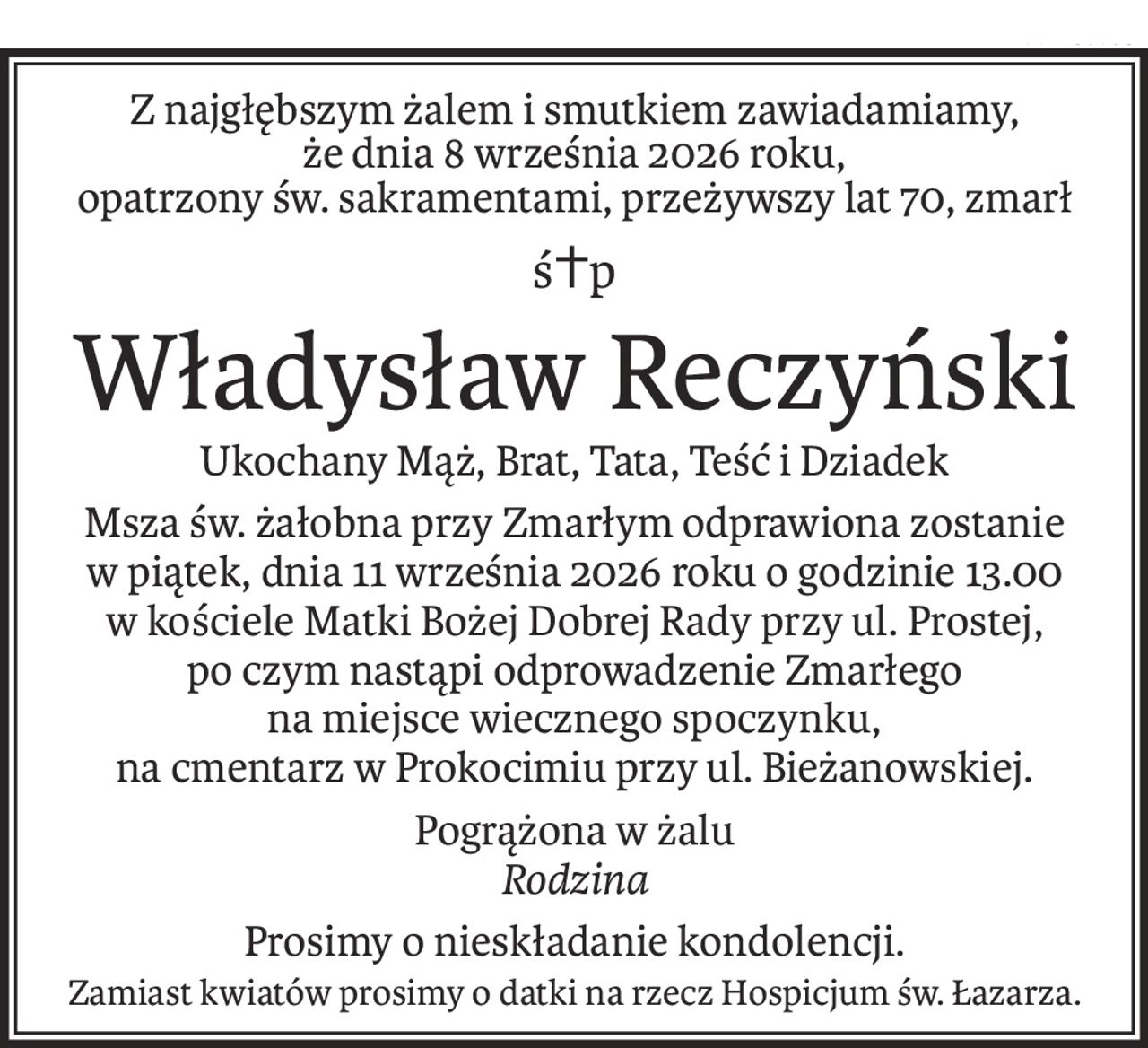 Z najgłębszym żalem i smutkiem zawiadamiamy,
że dnia 8 września 2026 roku,
opatrzony św. sakramentami, przeżywszy lat 70, zmarł
ś+p
Władysław Reczyński
Ukochany Mąż, Brat, Tata, Teść i Dziadek
Msza św. żałobna przy Zmarłym odprawiona zostanie
w piątek, dnia 11 września 2026 roku o godzinie 13.00
w kościele Matki Bożej Dobrej Rady przy ul. Prostej,
po czym nastąpi odprowadzenie Zmarłego
na miejsce wiecznego spoczynku,
na cmentarz w Prokocimiu przy ul. Bieżanowskiej.
Pogrążona w żalu
Rodzina
Prosimy o nieskładanie kondolencji.
Zamiast kwiatów prosimy o datki na rzecz Hospicjum św. Łazarza.