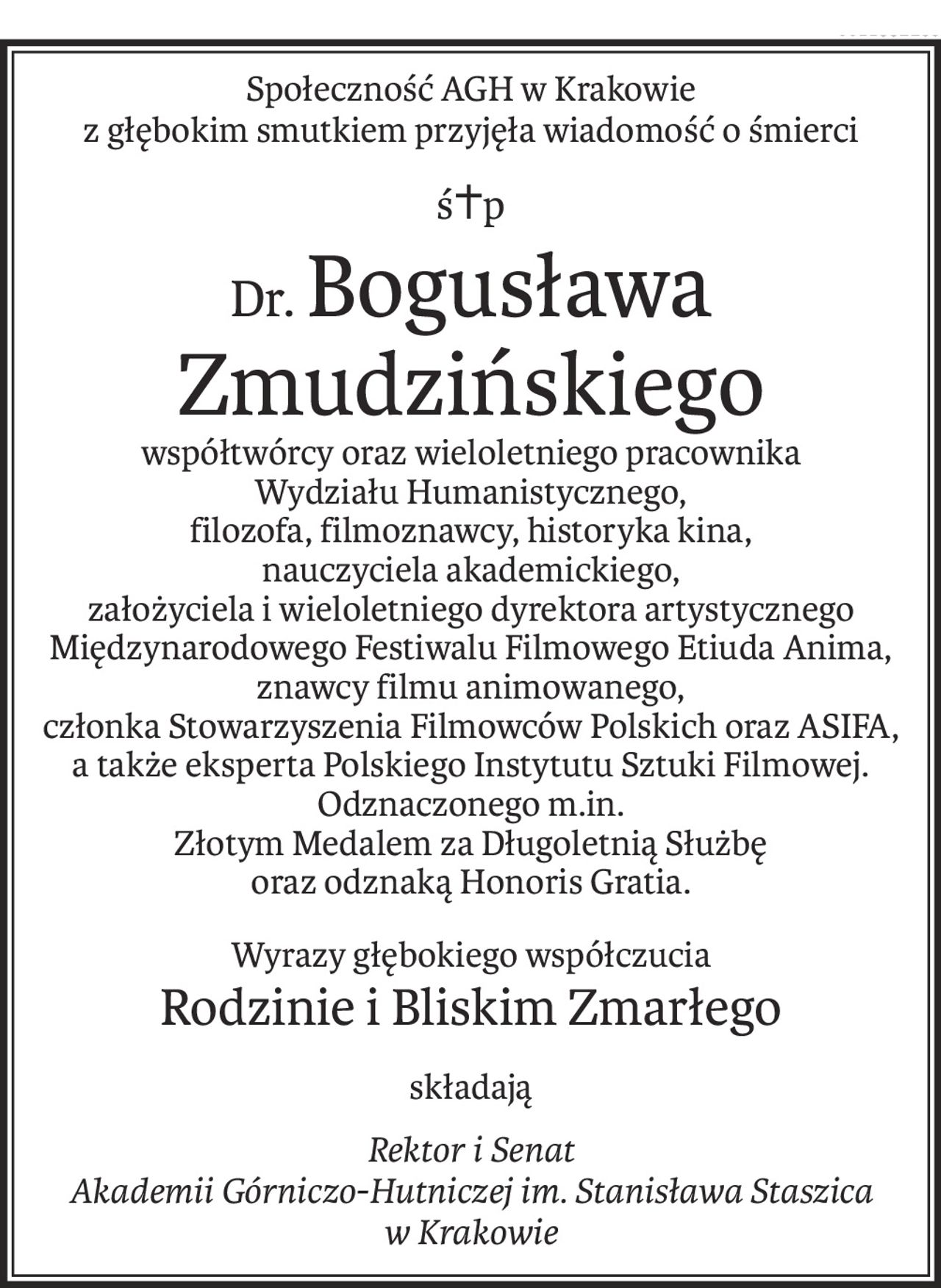 Społeczność AGH w Krakowie
z głębokim smutkiem przyjęła wiadomość o śmierci
ś+p
Dr.Bogusława Zmudzińskiego
współtwórcy oraz wieloletniego pracownika
Wydziału Humanistycznego,
filozofa, filmoznawcy, historyka kina,
nauczyciela akademickiego,
założyciela i wieloletniego dyrektora artystycznego
Międzynarodowego Festiwalu Filmowego Etiuda Anima,
znawcy filmu animowanego,
członka Stowarzyszenia Filmowców Polskich oraz ASIFA,
a także eksperta Polskiego Instytutu Sztuki Filmowej.
Odznaczonego m.in.
Złotym Medalem za Długoletnią Służbę
oraz odznaką Honoris Gratia.
Wyrazy głębokiego współczucia
Rodzinie i Bliskim Zmarłego
składają
Rektor i Senat
Akademii Górniczo-Hutniczej im. Stanisława Staszica
w Krakowie
