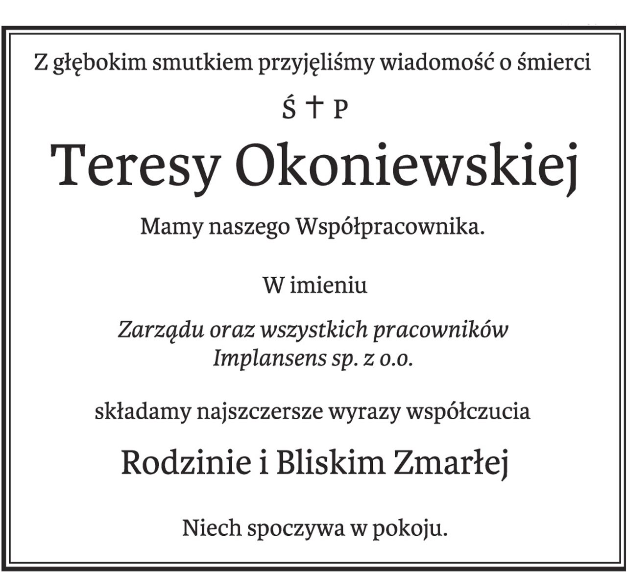 Z głębokim smutkiem przyjęliśmy wiadomość o śmierci Teresy Okoniewskiej 

Mamy naszego Współpracownika. 

W imieniu Zarządu oraz wszystkich pracowników Implansens sp. z o.o.

 składamy najszczersze wyrazy współczucia Rodzinie i Bliskim Zmarłej. 

Niech spoczywa w pokoju.