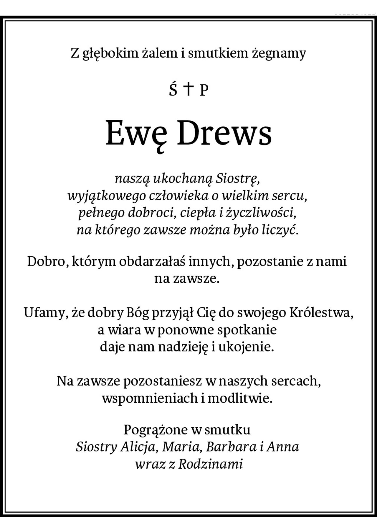 Z głębokim żalem i smutkiem żegnamy
Ewę Drews
naszą ukochaną Siostrę, 
wyjątkowego człowieka o wielkim sercu, 
pełnego dobroci, ciepła i życzliwości, 
na którego zawsze można było liczyć. 
Dobro, którym obdarzałaś innych, pozostanie z nami 
na zawsze. 

Ufamy, że dobry Bóg przyjął Cię do swojego Królestwa, a wiara w ponowne spotkanie 
daje nam nadzieję i ukojenie. 

Na zawsze pozostaniesz w naszych sercach, wspomnieniach i modlitwie. 
Pogrążone w smutku 
Siostry Alicja, Maria, Barbara i Anna 
wraz z Rodzinami