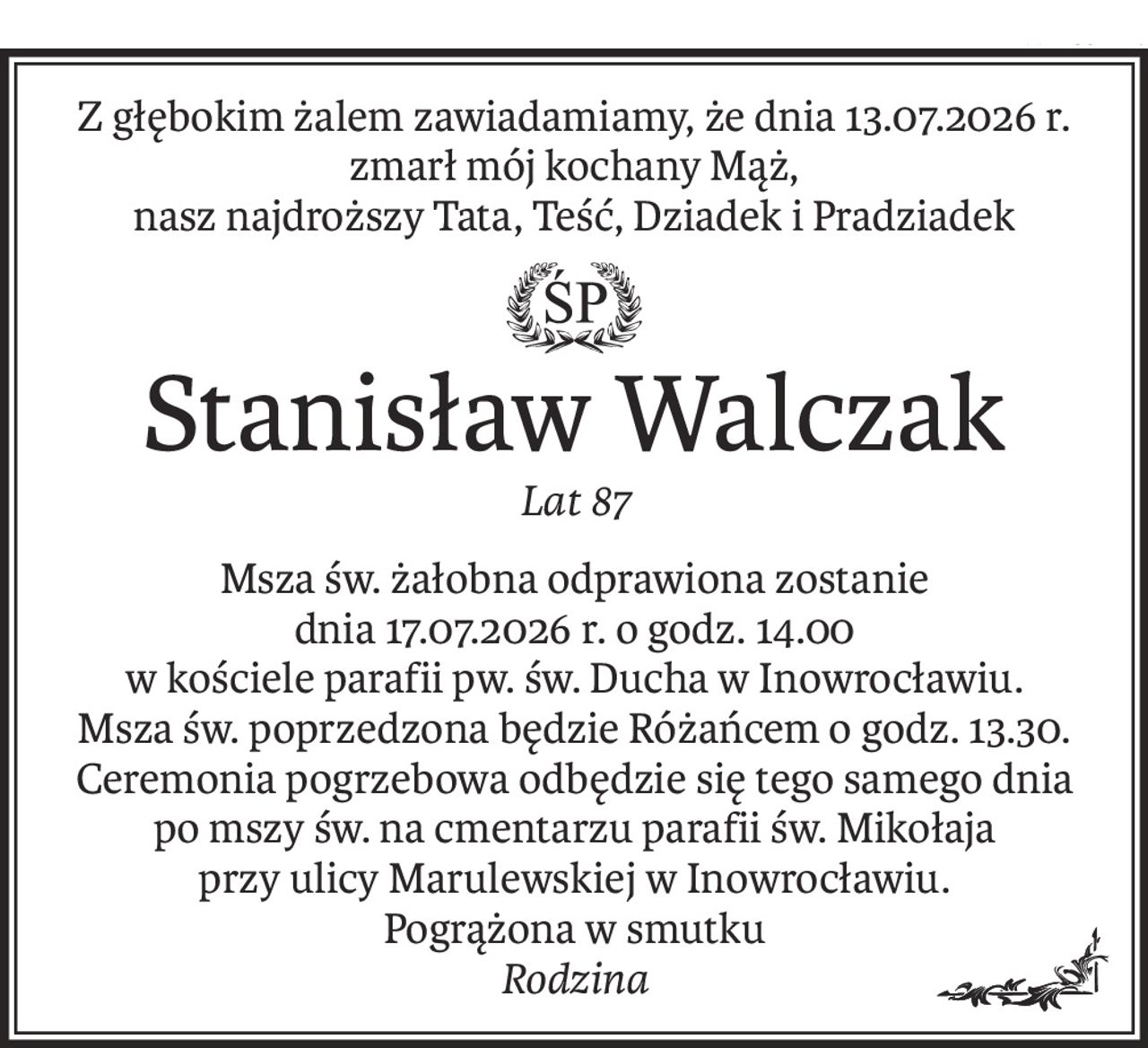 Z głębokim żalem zawiadamiamy, że dnia 13.07.2026 r. 
zmarł mój kochany Mąż, 
nasz najdroższy Tata, Teść, Dziadek i Pradziadek
ś+p
Stanisław Walczak
Lat 87
Msza św. żałobna odprawiona zostanie 
dnia 17.07.2026 r. o godz. 14.00 
w kościele parafii pw. św. Ducha w Inowrocławiu.
Msza św. poprzedzona będzie Różańcem o godz. 13.30.
Ceremonia pogrzebowa odbędzie się tego samego dnia po mszy św. na cmentarzu parafii św. Mikołaja 
przy ulicy Marulewskiej w Inowrocławiu.
Pogrążona w smutku
Rodzina