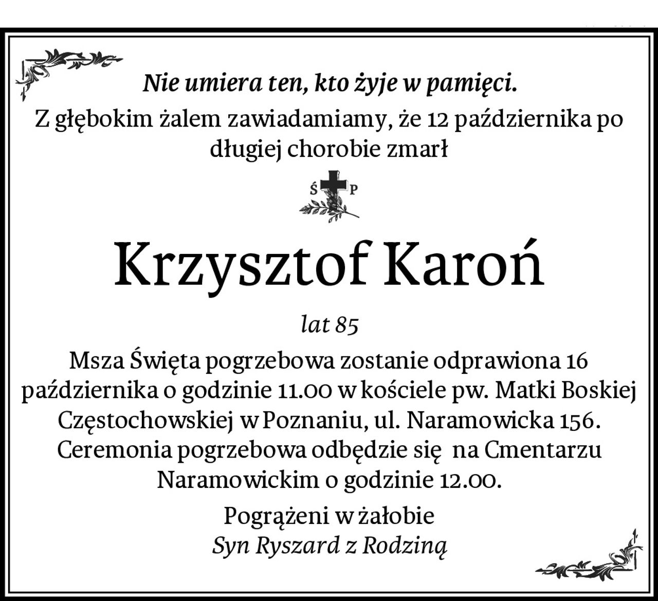Nie umiera ten, kto żyje w pamięci.
Z głębokim żalem zawiadamiamy, że 12 października po długiej chorobie zmarł
Krzysztof Karoń
lat 85
Msza Święta pogrzebowa zostanie odprawiona 16 października o godzinie 11.00 w kościele pw. Matki Boskiej Częstochowskiej w Poznaniu, ul. Naramowicka 156. Ceremonia pogrzebowa odbędzie się  na Cmentarzu Naramowickim o godzinie 12.00.
Pogrążeni w żałobie
Syn Ryszard z Rodziną